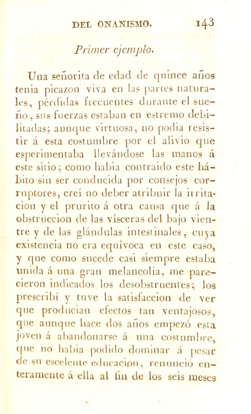 Primer ejemplo. Una señorita de edad de quince años tenia picazón viva en las partes natura- les, pérdidas frecuentes durante el sue- ño, sus fuerzas estaban en estrenio debi- litadas; aunque virtuosa, no podia resis- tir á esta costumbre por el alivio que esperimentaba llevándose las manos á este sitio; como habia contraido este há- bito sin ser conducida por consejos cor- ruptores, creí no deber atribuir la ii l ita- ción y el prurito á otra causa que á Ja obstrucción de las visceras del bajo vien- tre y de las glándulas intestinales, cuya existencia no era equívoca en este caso, y que como sucede casi siempre estaba unida á una gran melancolía, me pare- cieron indicados los desobstruentes; los prescribí y tuve la satisfacción de ver que producían efectos tan ventajosos, cpie aunque hace dos años empezó esta joven á abandonarse á una costumbre, que no habia podido dominar á pesar de su escelente educación, renunció en- teramente á ella al lia de los seis meses