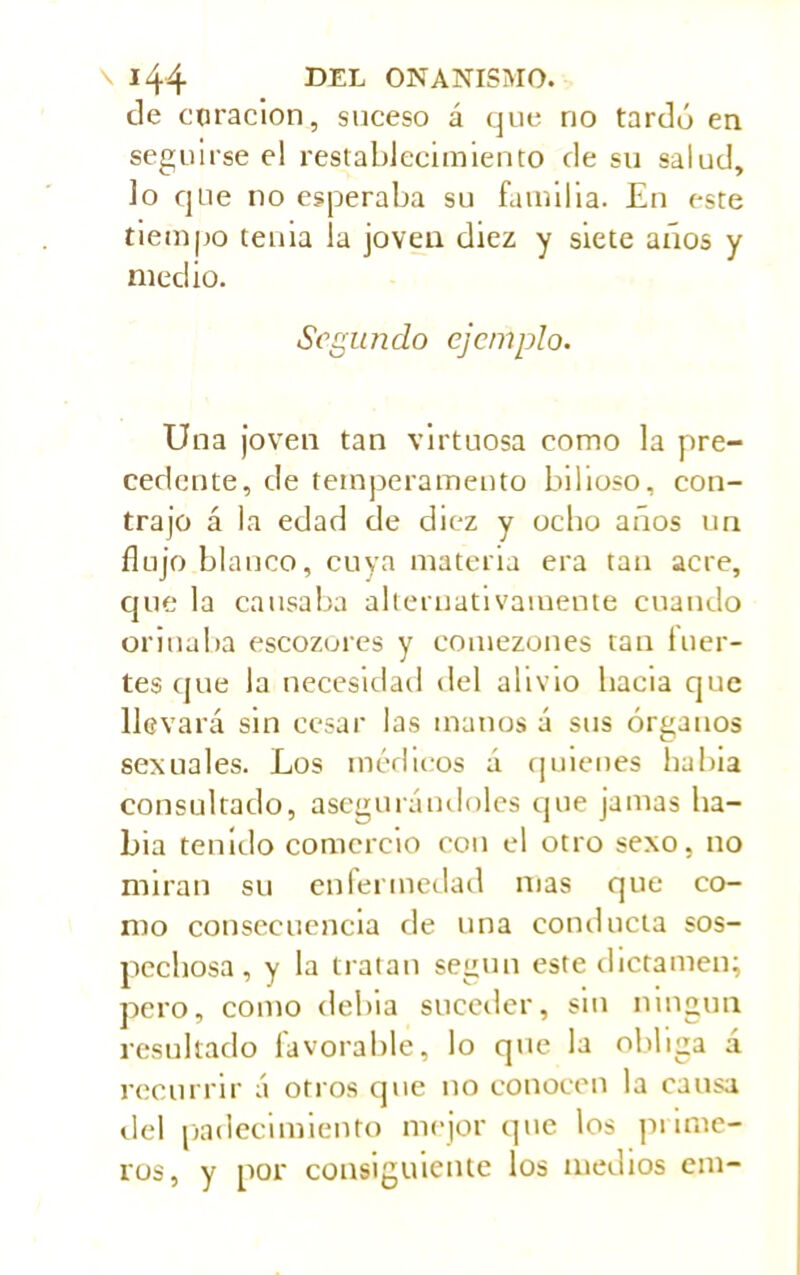 de curación, suceso á que rio tardó en seguirse el restablecimiento de su salud, lo que no esperaba su familia. En este tiempo tenia la joven diez y siete años y medio. Segundo ejemplo. Una joven tan virtuosa como la pre- cedente, de temperamento bilioso, con- trajo á la edad de diez y ocho años un flujo blanco, cuya materia era tan acre, que la causaba alternativamente cuando orinaba escozores y comezones tan fuer- tes que la necesidad del alivio bacía que llevará sin cesar las manos á sus órganos sexuales. Los médicos á quienes habia consultado, asegura nil oles que jamas ha- bia tenido comercio con el otro sexo, no miran su enfermedad nías que co- mo consecuencia de una conducta sos- pechosa, y la tratan según este dictamen; pero, como debia suceder, sin ningún resultado favorable, lo que la obliga á recurrir á otros que no conocen la causa del padecimiento mejor que los punte- ros, y por consiguiente los medios era-