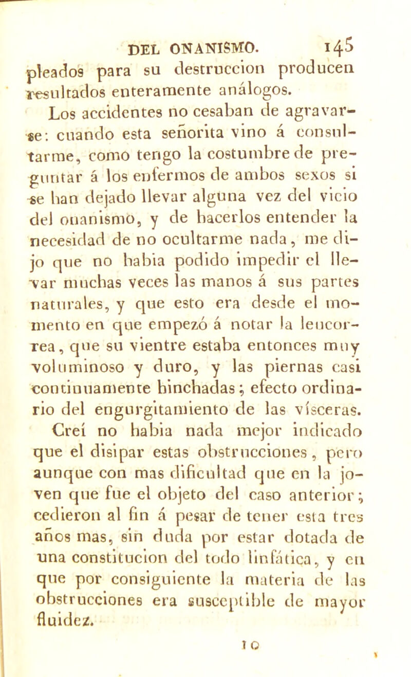 picados para su destrucción producen resultados enteramente análogos. Los accidentes no cesaban de agravar- se: cuando esta señorita vino á consul- tarme, como tengo la costumbre de pre- guntar á los enfermos de ambos sexos si se han dejado llevar alguna vez del vicio del onanismo, y de hacerlos entender la necesidad de no ocultarme nada, me di- jo que no habia podido impedir el lie— var muchas veces las manos á sus partes naturales, y que esto era desde el mo- mento en que empezó á notar la leucor- rea, que su vientre estaba entonces muy voluminoso y duro, y las piernas casi continuamente hinchadas; efecto ordina- rio del engurgitamiento de las visceras. Creí no habia nada mejor indicado que el disipar estas obstrucciones, pero aunque con mas dificultad que en la jo- ven que fue el objeto del caso anterior; cedieron al fin á pesar de tener esta tres años mas, sin duda por estar dotada de una constitución del todo linfática, y en que por consiguiente la materia de las obstrucciones era susceptible de mayor fluidez.