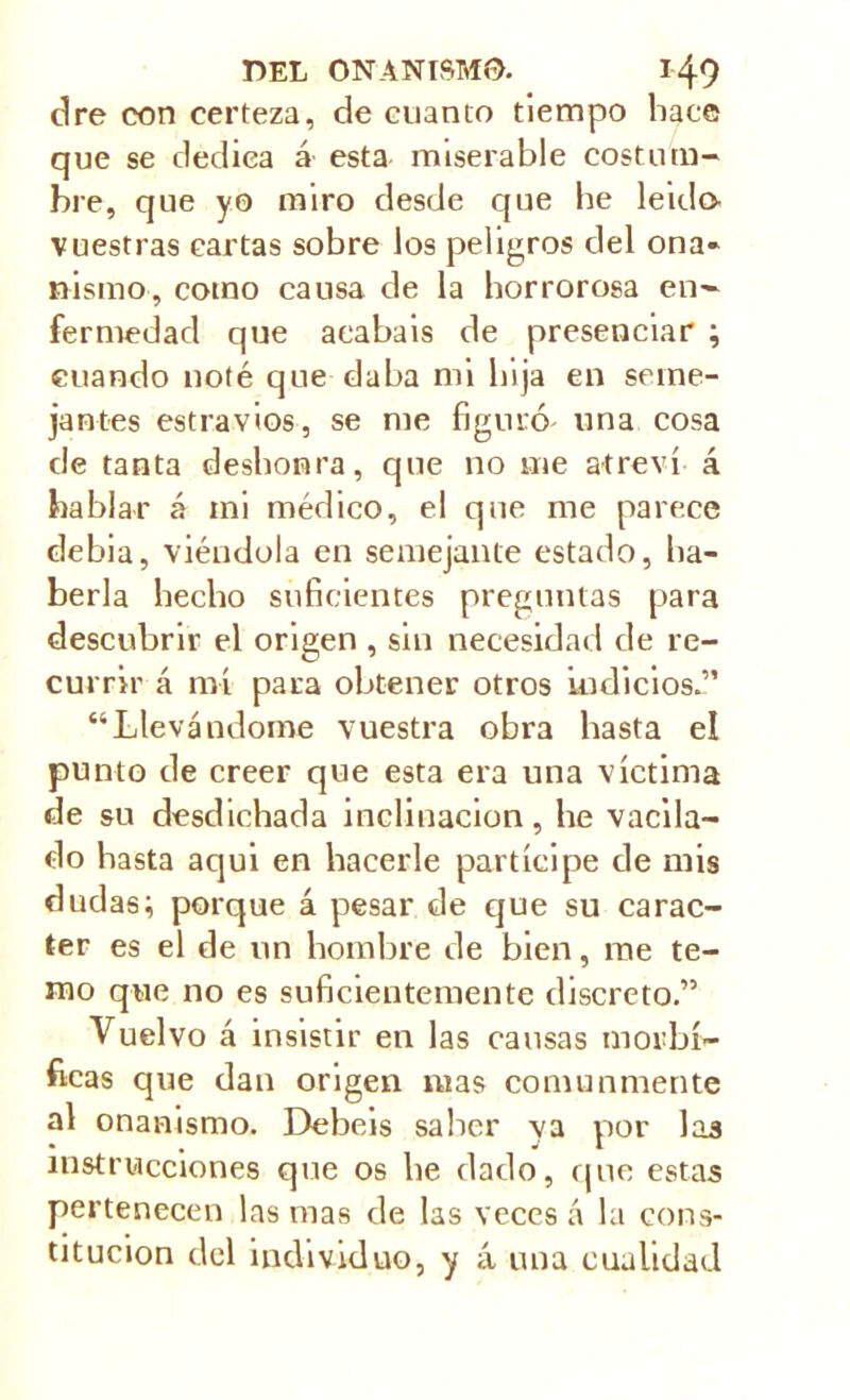 dre con certeza, de cuanto tiempo hace que se dedica á esta miserable costum- bre, que yo miro desde que he leído vuestras cartas sobre los peligros del ona- nismo, como causa de la horrorosa en- fermedad que atabais de presenciar ; cuando noté que daba mi hija en seme- jantes estrados, se me figuró una cosa de tanta deshonra, que no me atreví á hablar á mi médico, el que me parece debia, viéndola en semejante estado, ha- berla hecho suficientes preguntas para descubrir el origen , sin necesidad de re- currir á mí para obtener otros indicios.” “Llevándome vuestra obra hasta el punto de creer que esta era una víctima de su desdichada inclinación, he vacila- do hasta aqui en hacerle partícipe de mis dudas; porque á pesar de que su carác- ter es el de un hombre de bien, me te- mo que no es suficientemente discreto.” Vuelvo á insistir en las causas morbí- ficas que dan origen mas comunmente al onanismo. Debeis saber ya por las instrucciones que os he dado, que estas pertenecen las mas de las veces á la cons- titución del individuo, y á una cualidad