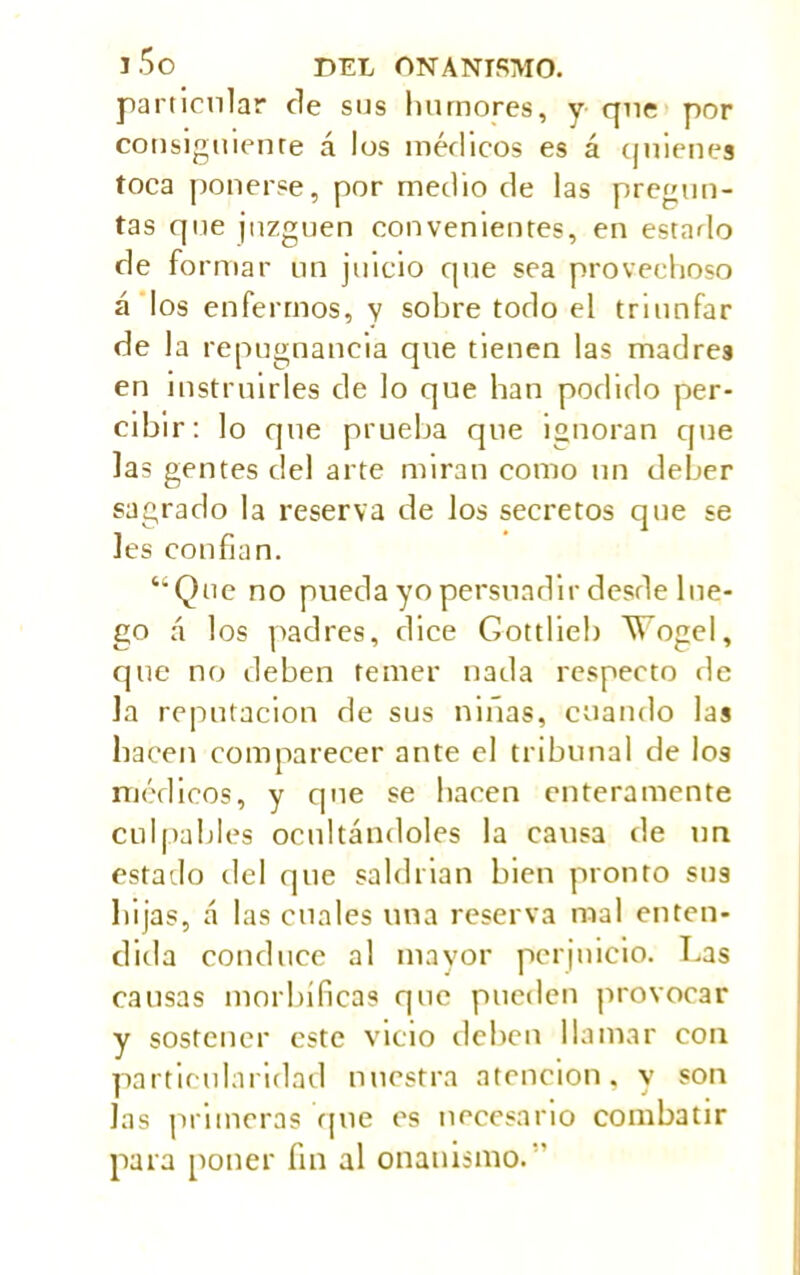 particular de sus humores, y que por consiguiente á los médicos es á quienes toca ponerse, por medio de las pregun- tas que juzguen convenientes, en estarlo de formar un juicio que sea provechoso á los enfermos, y sobre todo el triunfar de la repu gnancia que tienen las madres en instruirles de lo que han podido per- cibir: lo que prueba que ignoran que las gentes del arte miran como un deber sagrado la reserva de los secretos que se les confian. “Que no pueda yo persuadir desde lue- go á los padres, dice Gottlieb Vogel, que no deben temer nada respecto de la reputación de sus ninas, cuando las hacen comparecer ante el tribunal de los médicos, y que se hacen enteramente culpables ocultándoles la causa de un estado del que saldrian bien pronto sus bijas, á las cuales una reserva mal enten- dida conduce al mayor perjuicio. Las causas morbíficas que pueden provocar y sostener este vicio deben llamar con particularidad nuestra atención, y son Jas primeras que es necesario combatir para poner fin al onanismo.”