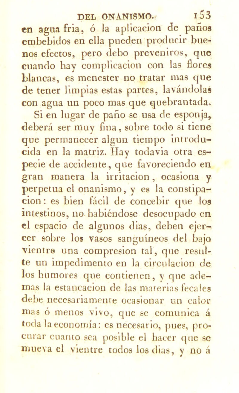 en agua fría, ó la aplicación ele paños embebidos en ella pueden producir bue- nos efectos, pero debo preveniros, que cuando hay complicación con las flores blancas, es menester no tratar mas que de tener limpias estas partes, lavándolas con agua un poco mas que quebrantada. Si en lugar de paño se usa de esponja, deberá ser muy fina, sobre todo si tiene que permanecer algún tiempo introdu- cida en la matriz. Hay todavía otra es- pecie de accidente, que favoreciendo en gran manera la irritación, ocasiona y perpetua el onanismo, y es la constipa- ción : es bien fácil de concebir que los intestinos, no habiéndose desocupado en el espacio de algunos dias, deben ejer- cer sobre los vasos sanguíneos del bajo vientre una compresión tal, que resul- te un impedimento en la circulación de los humores que contienen, y que ade- mas la estancación de las materias fecales debe necesariamente ocasionar un calor mas ó menos vivo, que se comunica á toda la economía: es necesario, pues, pro- curar cuanto sea posible el hacer que se mueva el vientre todos los dias, y no á