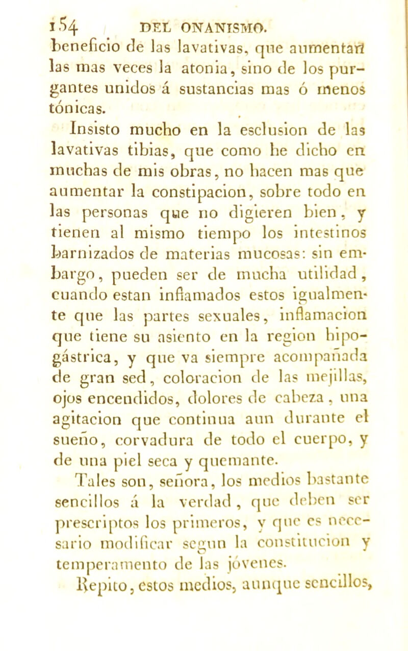 beneficio de ]as lavativas, que aumentar! las inas veces la atonia, sino de los pur- gantes unidos á sustancias mas ó menos tónicas. Insisto mucho en la esclusion de las lavativas tibias, que como he dicho en muchas de mis obras, no hacen mas que aumentar la constipación, sobre todo en las personas que no digieren bien, y tienen al mismo tiempo los intestinos barnizados de materias mucosas: sin em- bargo, pueden ser de mucha utilidad, cuando están inñamados estos igualmen- te cpie las partes sexuales, inflamación que tiene su asiento en la region hipo- gástrica, y que va siempre acompañada de gran sed, coloración de las mejillas, ojos encendidos, dolores de cabeza, una agitación que continua aun durante el sueno, corvadura de todo el cuerpo, y de una piel seca y quemante. Tales son, señora, los medios bastante sencillos á la verdad, que deben ser prescriptos los primeros, y que es nece- sario modificar según la constitución y temperamento de las jóvenes. llepito, estos medios, aunque sencillos,