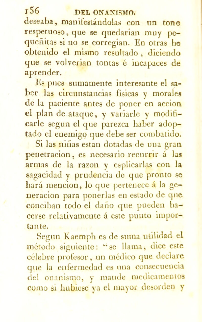 deseaba, manifestándolas con nn tono respetuoso, cjue se quedarían muy pe- queñitas si no se corregían. En otras he obtenido el mismo resultado , diciendo que se volverían tontas é incapaces de aprender. Es pues sumamente interesante el sa- ber las circunstancias físicas y morales de la paciente antes de poner en acción el plan de ataque, y variarle y modifi- carle según el que parezca haber adop- tado el enemigo que debe ser combatido. Si las niñas están dotadas de una gran penetración, es necesario recurrir á las armas de la razón y explicarlas con la sagacidad y prudencia de que pronto se liará mención, lo que pertenece á la ge- neración para ponerlas en estado de que conciban todo el daño que pueden ha- cerse relativamente á este punto impor- tante. Según Kaemph es de suma utilidad el método siguiente: ‘‘se llama, dice este célebre profesor, un médico que declare que la enfermedad es una consecuencia del onanismo, y mande medicamentos como si hubiese ya el mayor desorden y