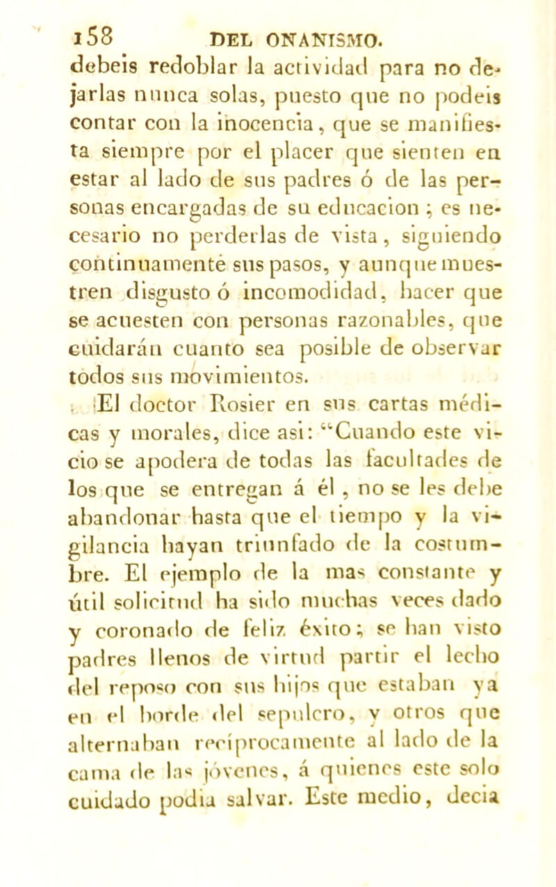 debéis redoblar la actividad para no de- jarlas nunca solas, puesto que no podéis contar con la inocencia, que se manifies- ta siempre por el placer que sienten en estar al laclo de sus padres ó de las per- sonas encargadas de su educación ; es ne- cesario no perderlas de vista, siguiendo continuamente sus pasos, y aunquemues- tren disgusto ó incomodidad, hacer que se acuesten con personas razonables, que cuidarán cuanto sea posible de observar todos sus movimientos. ■El doctor Rosier en sus cartas médi- cas y morales, dice asi: “Cuando este vi- cio se apodera de todas las facultades de los que se entregan á él , no se les debe abandonar hasta que el tiempo y la vi- gilancia hayan triunfado de la costum- bre. El ejemplo de la mas constante y útil solicitud ha sillo muchas veces dado y coronado de leí 17. éxito; se lian visto padres llenos de virtud partir el lecho del reposo con sus lujos cpie estaban ya en el borde del sepulcro, y otros que alternaban recíprocamente al lado de la cama de la< jóvenes, a quienes este solo cuidado podia salvar. Este medio, decia