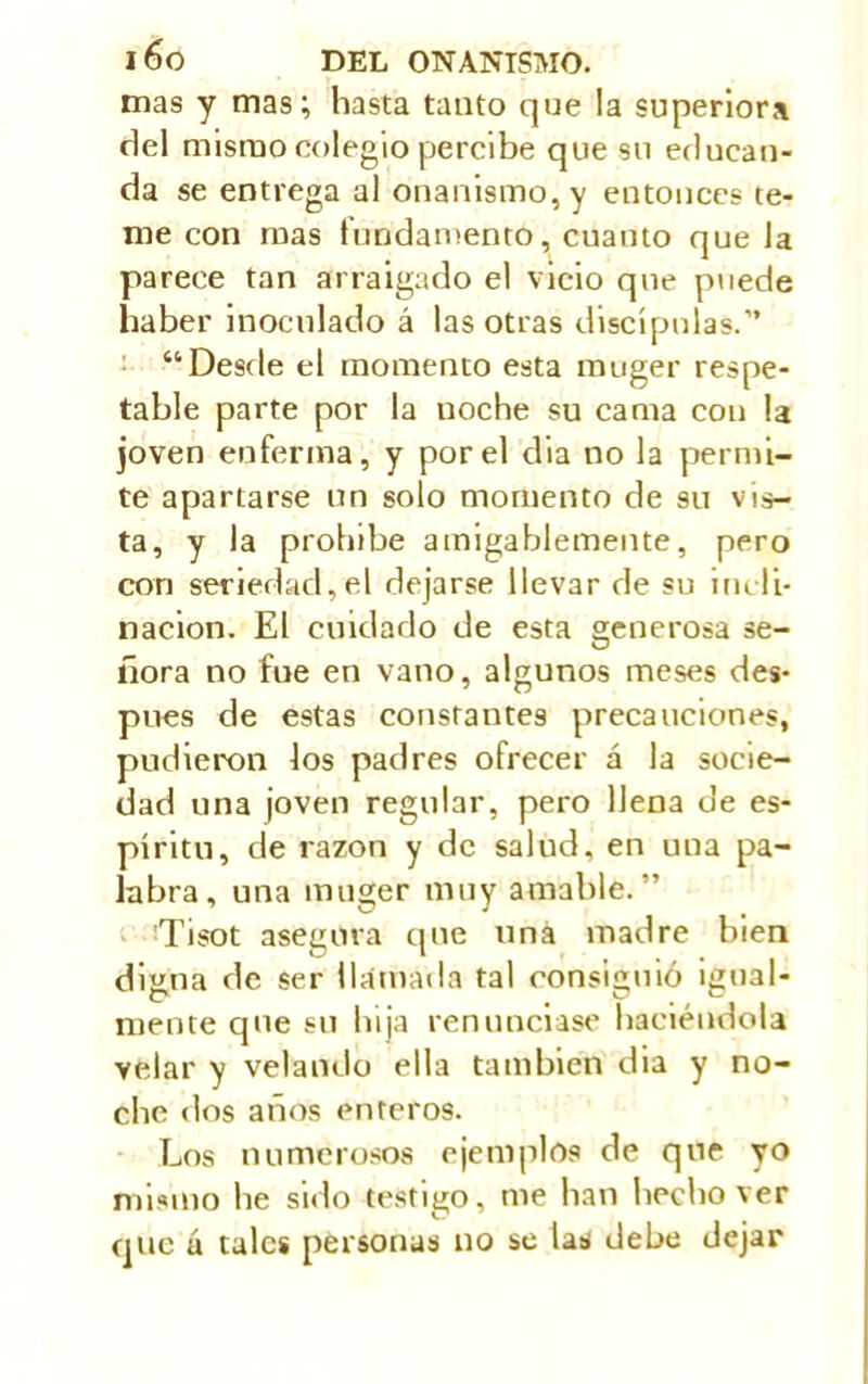 mas y mas; hasta tanto que la superiors del mismo colegio percibe que su educan- da se entrega al onanismo, y entonces te- me con mas fundamento, cuanto que la parece tan arraigado el vicio que puede haber inoculado á las otras discípulas.” “Desde el momento esta muger respe- table parte por la noche su cama con la joven enferma, y por el dia no la permi- te apartarse un solo momento de su vis- ta, y la prohíbe amigablemente, pero con seriedad,el dejarse llevar de su indi- nación. El cuidado de esta generosa se- ñora no fue en vano, algunos meses des- pués de estas constantes precauciones, pudieron los padres ofrecer á la socie- dad una joven regular, pero llena de es- píritu, de razón y de salud, en una pa- labra, una muger muy amable.” C7 J m Tisot asegura que uná madre bien digna de ser llamada tal consiguió igual- mente que su hija renunciase haciéndola velar y velando ella también dia y no- che dos años enteros. Los numerosos ejemplos de que yo mismo he sido testigo, me han hecho ver que ú tales personas no se las debe dejar