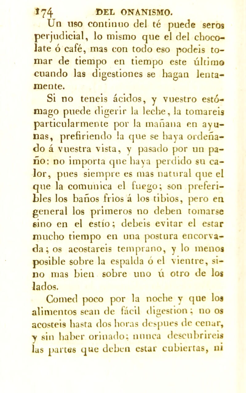 Un uso continuo del té puede seros perjudicial, lo mismo que el del choco- late ó café, mas con todo eso podéis to- mar de tiempo en tiempo este último cuando las digestiones se hagan lenta- mente. Si no teneis ácidos, y vuestro estó- mago puede digerir la leche, la tomareis particularmente por la mañana en ayu- nas, prefiriendo la que se haya ordeña- do á vuestra vista, y pasado por un pa- ño: no importa que haya perdido su ca- lor, pues siempre es mas natural que el que la comunica el fuego; son preferi- bl es los baños frios á los tibios, pero en general los primeros no deben tomarse sino en el estío; debeis evitar el estar mucho tiempo en una postura encorva- da ; os acostareis temprano, y lo menos posible sobre la espalda ó el vientre, si- no mas bien sobre uno lí otro de los lados. Comed poco por la noche y que los alimentos sean de fácil digestion; no os acostéis hasta dos horas de>pues de cenar, y sin haber orinado: nunca descubriréis las partes que deben estar cubiertas, ni