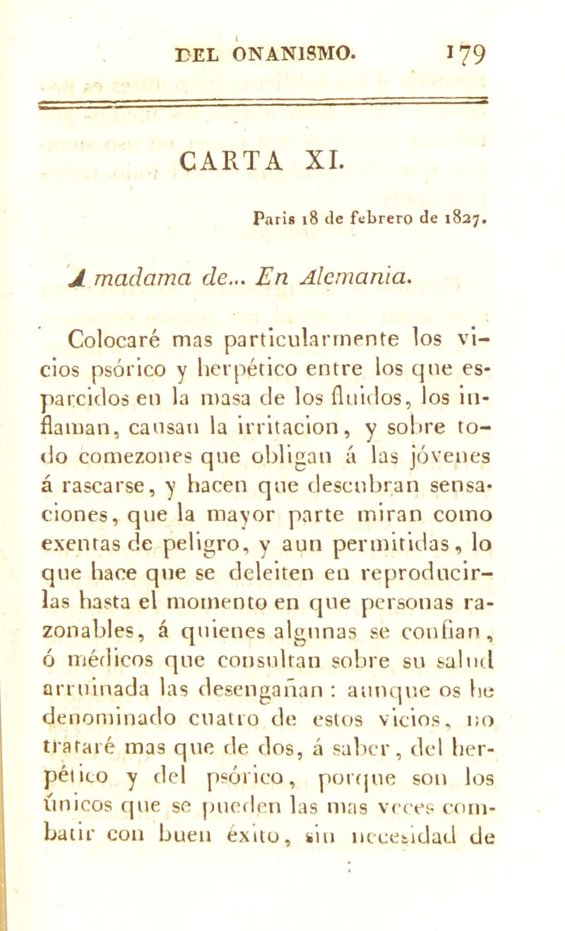 CARTA XI. Paris 18 de febrero de 1827. J madama de... En Alemania. Colocaré mas particularmente los vi- cios psórico y herpético entre los que es- parcidos en la masa de los fluidos, los in- flaman, causan la irritación, y sobre to- do comezones que obligan á las jóvenes á rascarse, y hacen que descubran sensa- ciones, que la mayor parte miran como exentas de peligro, y aun permitidas, lo que hace que se deleiten en reproducir- las hasta el momento en que personas ra- zonables, á quienes algunas se confian , ó médicos que consultan sobre su salud arruinada las desengañan : aunque os be denominado cuatro de estos vicios, no trataré mas que de dos, á saber, del her- péiito y del psórico, porque son los únicos (pie se pueden las mas veces com- batir con buen éxito, sin necesidad de