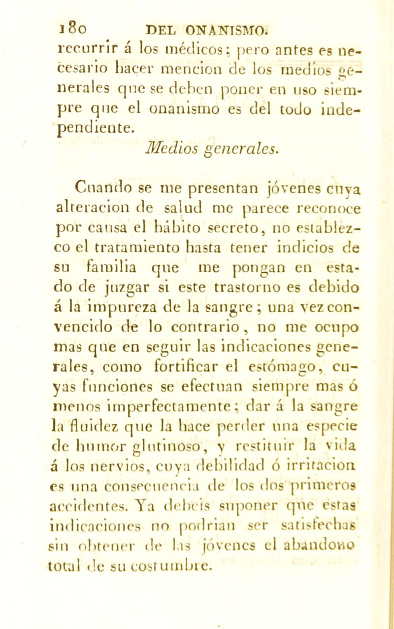 recurrir á los médicos; pero antes es ne- cesario hacer mención de los medios í¿e- nerales que se deben poner en uso siem- pre que el onanismo es del todo inde- pendiente. Medios generales. Cuando se me presentan jóvenes enva alteración de salud me parece reconoce por causa el hábito secreto, no establez- co el tratamiento basta tener indicios de su familia que me pongan en esta- do de juzgar si este trastorno es debido á la impureza de la sangre; una vez con- vencido de lo contrario, no me ocupo mas que en seguir las indicaciones gene- rales, como fortificar el estómago, cu- yas funciones se efectúan siempre mas ó menos imperfectamente; dar á la sangre la fluidez que la hace perder una especie de humor glutinoso, y restituir la villa á los nervios, cuya debilidad ó irritación es una consecuencia de los dos primeros accidentes. Ya debeis suponer que estas indicaciones no podrían ser satisfechas sin obtener de las jóvenes el abandono total de su costumbre.