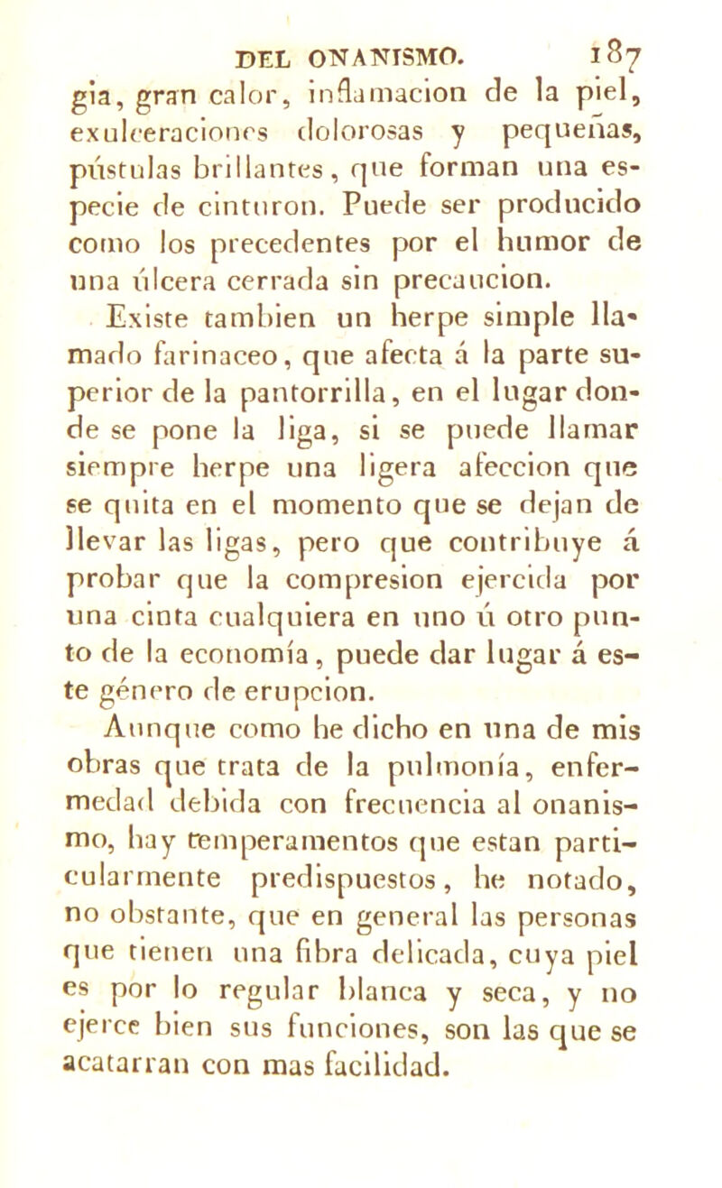 gia, gran calor, inflamación ele la piel, exuleeraciones ilolorosas y pequeñas, pústulas brillantes, que forman una es- pecie ele cinturón. Puede ser producido como los precedentes por el humor de una úlcera cerrada sin precaución. Existe también un herpe simple lla- mado farináceo, que afecta á la parte su- perior de la pantorrilla, en el lugar don- de se pone la liga, si se puede llamar siempre herpe una ligera afección que se quita en el momento que se dejan de llevar las ligas, pero que contribuye á probar que la compresión ejercida por una cinta cualquiera en uno ú otro pun- to de la economía, puede dar lugar á es- te género de erupción. Aunque como he dicho en una de mis obras que trata de la pulmonía, enfer- medad debida con frecuencia al onanis- mo, hay temperamentos que están parti- cularmente predispuestos, he notado, no obstante, que en general las personas que tienen una fibra delicada, cuya piel es por lo regular blanca y seca, y no ejerce bien sus funciones, son las que se acatarran con mas facilidad.