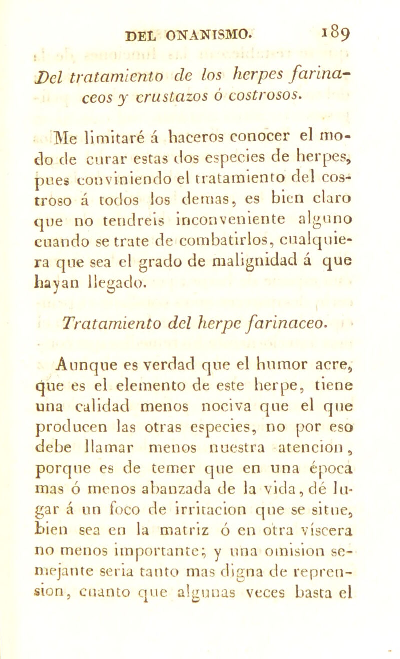 Del tratamiento ele los herpes fariná- ceos y crustazos ó costrosos. Me limitaré á haceros conocer el mo- do de curar estas dos especies de herpes, pues conviniendo el tratamiento del cos- troso á todos los demas, es bien claro que no tendréis inconveniente alguno cuando se trate de combatirlos, cualquie- ra que sea el grado de malignidad á que hayan llegado. Tratamiento del herpe farináceo. Aunque es verdad que el humor acre, que es el elemento de este herpe, tiene una calidad menos nociva que el que producen las otras especies, no por eso debe llamar menos nuestra atención, porque es de temer que en una época mas ó menos abalizada de la vida, dé lu- gar á un foco de irritación que se situé, bien sea en la matriz ó en otra viscera no menos importante; y una omisión se- mejante seria tanto mas digna de repren- sión, cuanto que algunas veces basta el