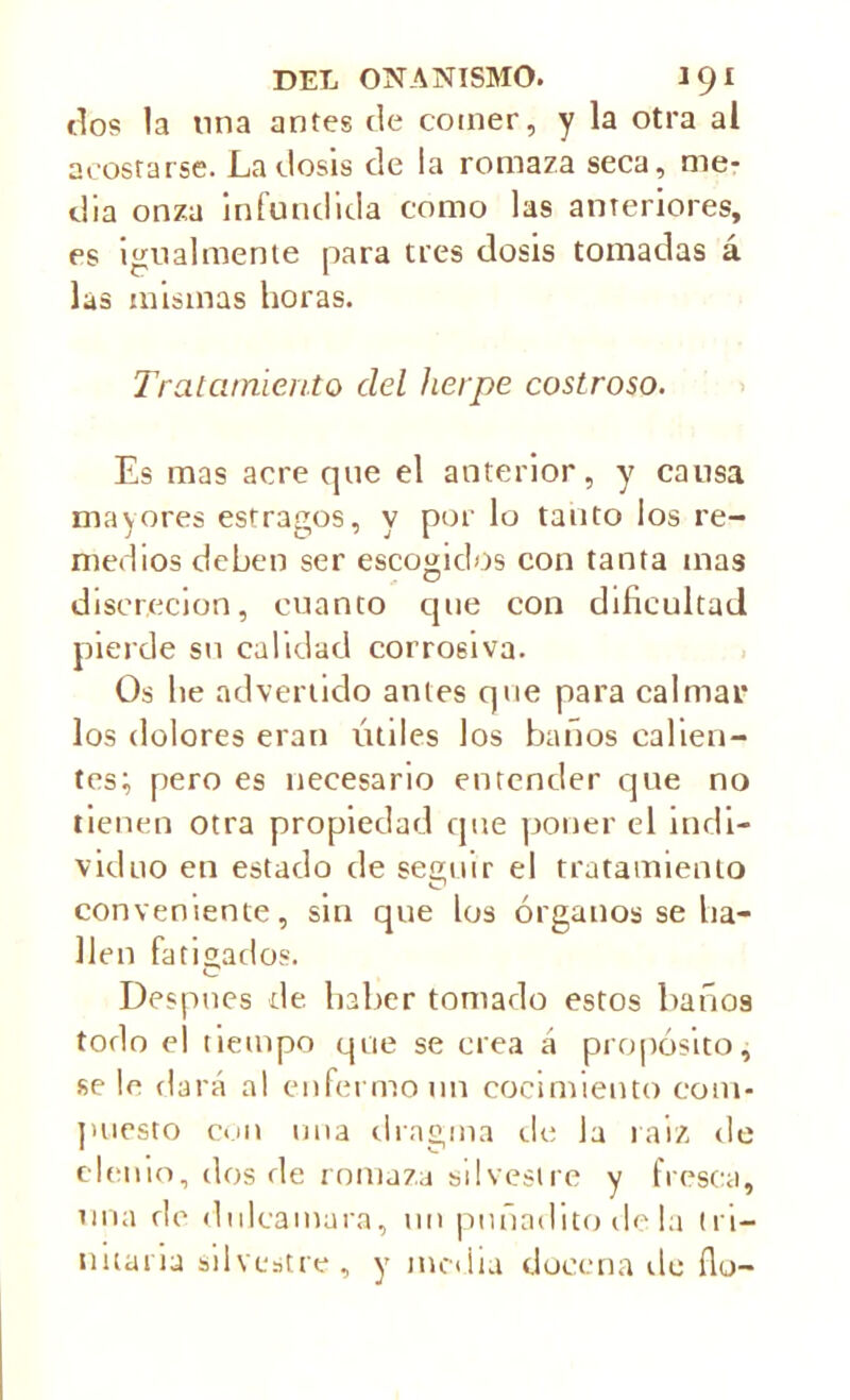 tíos la liria antes de comer, y la otra al acostarse. La dosis de la romaza seca, me- dia onza infundida como las anteriores, es igualmente para tres dosis tomadas á las mismas horas. Tratamiento del herpe costroso. Es mas aere que el anterior, y causa mayores estragos, y por lo tanto los re- medios deben ser escogidos con tanta mas discreción, cuanto que con dificultad pierde su calidad corrosiva. Os he advertido antes que para calmar los dolores eran útiles los baños calien- tes; pero es necesario entender que no tienen otra propiedad que poner el indi- viduo en estado de seguir el tratamiento conveniente, sin que los órganos se ha- llen fatigados. C Después de haber tomado estos baños todo el tiempo que se crea á propósito, se le dará al enfermo un cocimiento com- puesto con una drngma de la raíz, de demo, dos de romaza silvestre y fresca, una de dulcamara, un pnñadito de la tri- nitaria silvestre, y inedia docena de fio-