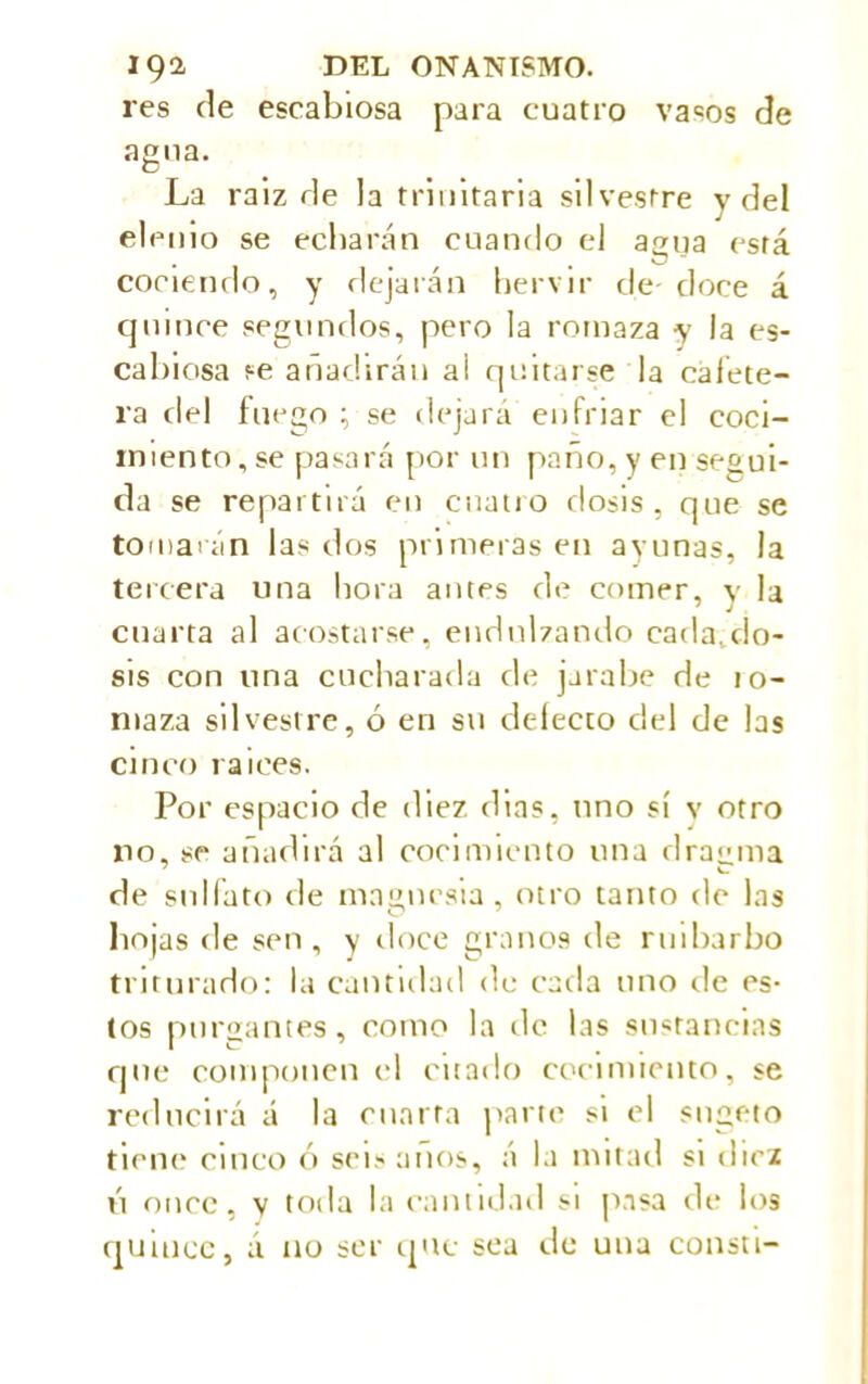 res de escabiosa para cuatro va=os de agua. La raiz de la trinitaria silvestre y del eleuio se echarán cuando el agua está • i • . O cociendo, y dejarán hervir de-doce á quince segundos, pero la romaza y la es- cabiosa se añadirán ai quitarse la cafete- ra del fuego ; se dejará enfriar el coci- miento, se pasará por un paño, y en segui- da se repartirá en cuatro dosis, que se tomarán las dos primeras en ayunas, la tercera una hora antes de comer, y la cuarta al acostarse, endulzando cada.do- sis con una cucharada de jarabe de 10- ntaza silvestre, ó en su delecto del de las cinco raíces. Por espacio de diez dias, uno sí v otro no, se añadirá al cocimiento una dragma 7 v- de sulfato de magnesia, otro tanto de las hojas de sen, y doce granos de ruibarbo triturado: la cantidad de cada uno de es- tos purgantes, como la de las sustancias que componen el citado cocimiento, se reducirá á la cuarta parre si el sugeto tiene cinco ó seis anos, á la mitad si diez ú once, v toda la cantidad si pasa de los quince, á no ser que sea de una consti-