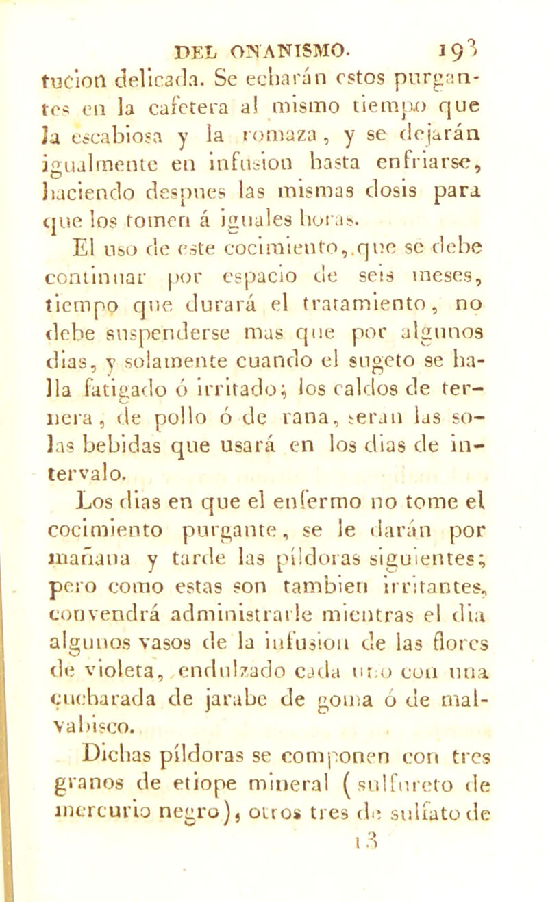 tuciotl delicada. Se echarán estos purgan- tes en la cafetera a! mismo tiempo que ía escabiosa y la romaza, y se dejarán igualmente en infusión hasta enfriarse, haciendo desunes las mismas dosis para cjue los tomen á iguales horas. El uso de este cocimiento,.que se debe continuar por espacio ue sets meses, tiempo que durará el tratamiento, no debe suspenderse mas que por algunos dias, y solamente cuando el sugeto 9e ba- ila fatigado ó irritado; los caldos de ter- nera , de pollo ó de rana, serán las so- las bebidas que usará en los días de in- tervalo. Los dias en que el enfermo no tome el cocimiento purgante, se le darán por mañana y tarde las píldoras siguientes; pero como estas son también irritantes, convendrá administrarle mientras el día algunos vasos de la iufusion de las flores de violeta, endulzado caria uno con una cucharada de jarabe de goma ó de mal- vabisco. Dichas píldoras se componen con tres granos de etiope mineral (sulfureto de mercurio negro), oíros tres de sulfato de