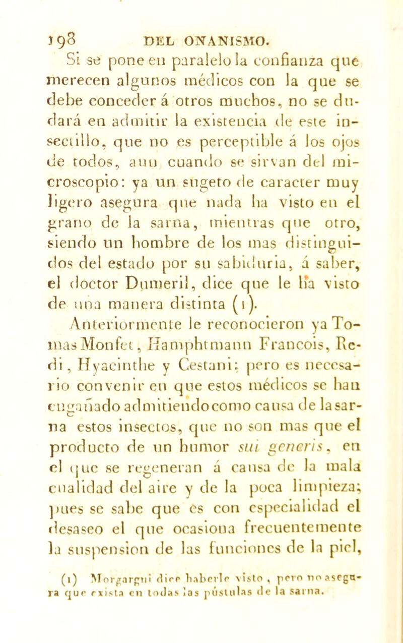 Si se pone en paralelóla confianza que merecen algunos médicos con la que se debe conceder á otros muchos, no se du- dará en admitir la existencia de este in- sectillo, que no es perceptible á los ojos de todos, auu cuando se sirvan del mi- croscopio: ya un sugeto de carácter muy ligero asegura que nada ha visto en el grano de la sarna, mientras que otro, siendo un hombre de los mas distingui- dos del estado por su sabiduría, á saber, el doctor Dumeril, dice que le lía visto de una manera distinta (1). Anteriormente le reconocieron ya To- mas Monfet, Hamphtmann Francois, Re- di , Hyacinthe y Cesta ni; pero es necesa- rio convenir en que estos médicos se lian engañado admidendocomo causa de lasar- na estos insectos, que no son mas que el producto de un humor sui generis, en el que se regeneran á cansa de la mala cualidad del aire y de la poca limpieza; pues se sabe que es con especialidad el desaseo el que ocasiona frecuentemente la suspension de las funciones de la piel,