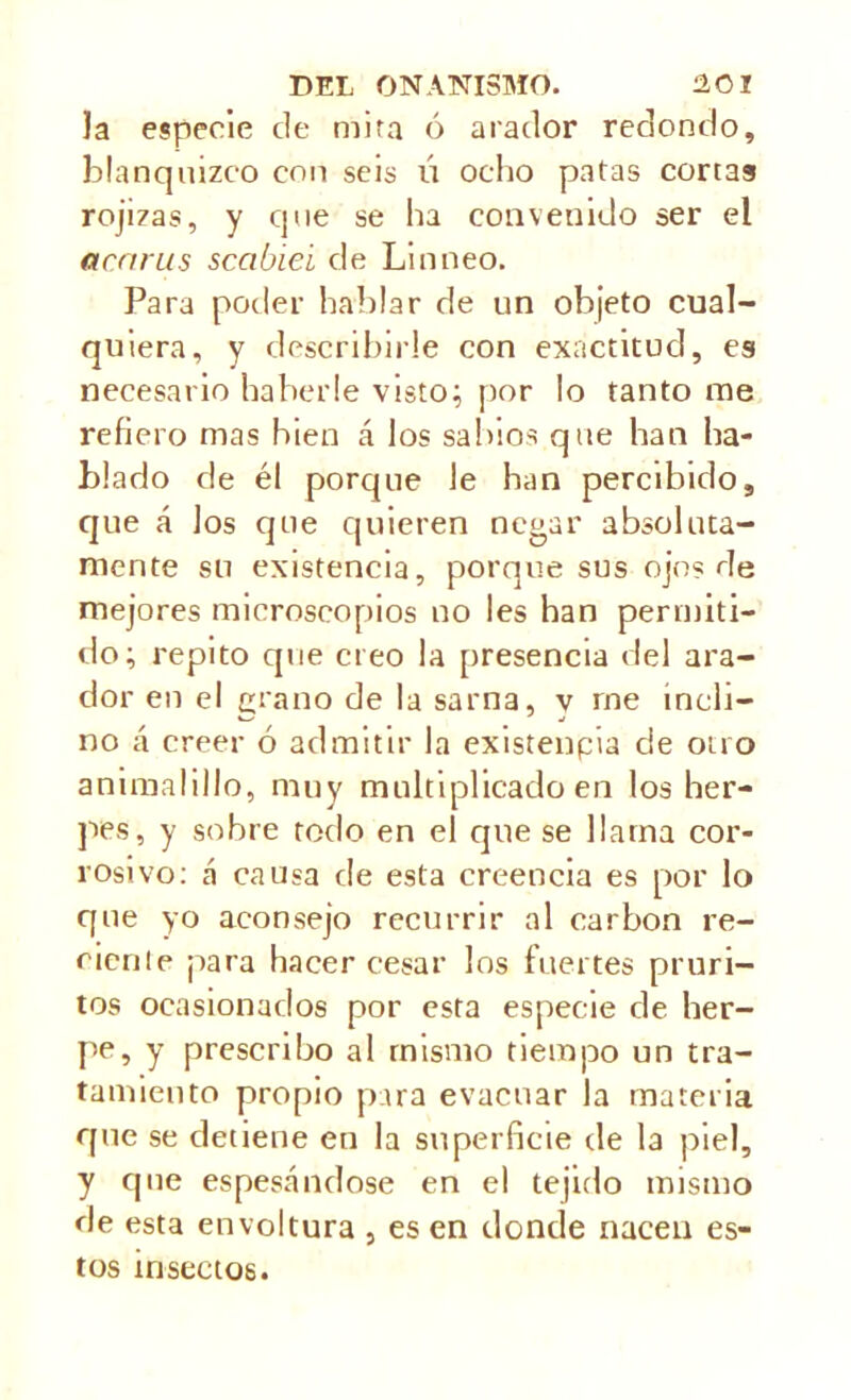 la especie de mita ó arador redondo, blanquizco con seis ú ocho patas cortas rojizas, y que se ha convenido ser el ararus scabiei de Linneo. Para poder hablar de un objeto cual- quiera, y describirle con exactitud, es necesario haberle visto; por lo tanto me refiero mas bien á los sabios que han ha- blado de él porque le han percibido, que á los que quieren negar absoluta- mente su existencia, porque sus ojo? de mejores microscopios no les han permiti- rlo; repito que creo la presencia del ara- dor en el grano de la sarna, v me incli- no á creer ó admitir la existenpia de otro animalillo, muy multiplicado en los her- pes, y sobre todo en el que se llama cor- rosivo: á causa de esta creencia es por lo que yo aconsejo recurrir al carbon re- cién le para hacer cesar los fuertes pruri- tos ocasionados por esta especie de her- pe, y prescribo al mismo tiempo un tra- tamiento propio para evacuar la materia que se detiene en la superficie de la piel, y que espesándose en el tejido mismo de esta envoltura , es en donde nacen es- tos insectos.