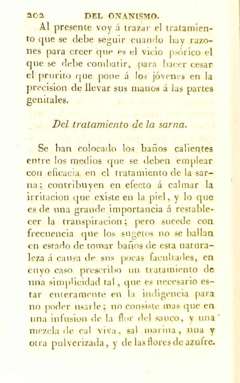 Al presente voy á trazar el tratamien- to cpie se debe seguir cuando bay razo- nes para creer que es el vicio psórico el que se debe combatir, para baeer cesar el prurito que pone á los jóvenes en la precision de llevar sus manos á las partes genitales. Del tratamiento de la sarna. Se ban colocado los baños calientes entre los medios que se deben emplear con eficacia en el tratamiento de la sar- na; contribuven en efecto á calmar la irritación que existe en la piel, y lo que es de una grande importancia á restable- cer la transpiración; pero sucede con frecuencia que los sngetos no se bailan en estado de tornar baños de esta natura- leza á causa de sus pocas facultades, en cuyo caso prescribo un tratamiento de una simplicidad tal, que es necesario es- tar enteramente en la indigencia para no poder usarle; no consiste mas que en una infusion de la flor del saúco, y una mezcla de cal viva, sal marina, una y otra pulverizada, y de las flores de azufre.