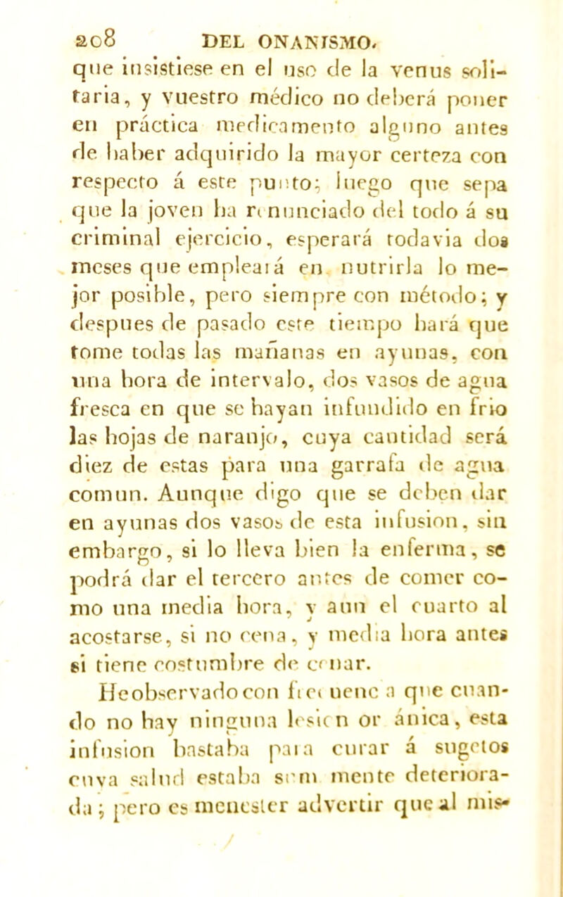 que insistiese en el uso ele la venus soli- taria, y vuestro médico no deberá poner en práctica medicamento alguno antes de haber adquirido la mayor certeza con respecto á este punto; luego que sepa que la joven ha renunciado del todo á su criminal ejercicio, esperará roda via dos meses que empleaiá en nutrirla lo me- jor posible, pero siempre con método; y después de pasado esm tiempo hará que tome todas las mañanas en ayunas, con una hora de intervalo, dos vasos de agua fresca en que se hayan infundido en frío las hojas de naranjo, cuya cantidad será diez de estas para una garrafa de agua común. Aunque digo que se deben dar en ayunas dos vasos de esta infusion, sin embargo, si lo lleva bien la enferma, se podrá llar el tercero antes de comer co- mo una inedia hora, v aun el cuarto al acostarse, si no cena, y media hora antes si tiene costumbre de cenar. He observado con fVei uenc a que cuan- do no hay ninguna lesicn or ánica, esta infusion bastaba paia curar á sugetos onva salud estaba srm mente deteriora- da ; pero es menester advertir que al mis»