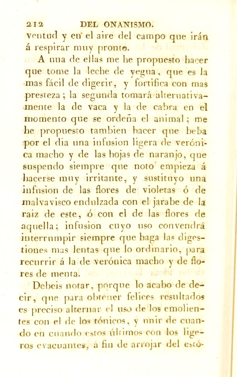 venturi y en' el aire riel campo que irán á respirar muy pronto. A una ríe ellas me he propuesto hacer que tome la leche de yegua , que es la mas fácil de digerir, y fortifica con mas presteza; la segunda tomará alternativa- mente la de vaca y la ríe cabra en el momento que se ordeña el animal; me lie propuesto también hacer que beba por el rlia una infusion ligera de veróni- ca macho y de las hojas de naranjo, que suspendo siempre que noto empieza á hacerse muy irritante, y sustituyo una infusión de las flores de violetas ó de malvavisco endulzada con el jarabe de la raiz de este, ó con el de las flores de aquella; infusión cuyo uso convendrá interrumpir siempre que haga las diges- tiones mas lentas que lo ordinario, para recurrir á la de verónica macho y de flo- res tie menta. Debéis notar, porque lo acabo de de- cir, que para obtener felices resultados es preciso alternar el uso de los emolien- tes con el de los tónicos, y unir de cuan- do en cuando estos lili irnos con los lige- ros evacuantes, a fin de arrojar del esto-