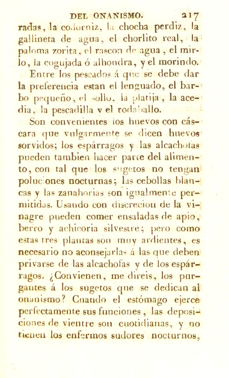 raclas, la coviurniz, la chocha perdiz, la gallinera de agua, el chorlito real, la paloma zorita, el rascón de agua , el mir- lo, la cogujada ó alhondra, y el morindo. Entre los pescados á que se debe dar la preferencia están el lenguado, el bar- bo pequeño, el -olio. ia platija , la ace- dia, ¡a pescadilla v el rodaballo. Son convenientes ios huevos con cás- cara que vulgarmente se dicen huevos sorvidos; los espárragos y las alcachofas pueden también hacer parce del alimen- to, con tal que los s’igetos no tengan poluciones nocturnas; las cebollas blan- cas y las zanahorias son igualmente per- mitidas. Usando con discreción de la vi- nagre pueden comer ensaladas de apio, berro y achicoria silvestre; pero como estas tres plantas son muy ardientes, es necesario no aconsejarla- á las que deben privarse de las alcachofas y de los espár- ragos. ¿Convienen, mediréis, los pur- gantes á los sugetos que se dedican al onanismo? Cuando el estómago ejerce perfectamente sus funciones , las deposi- ciones de vientre son cuotidianas, y no tienen los enfermos sudores nocturnos.