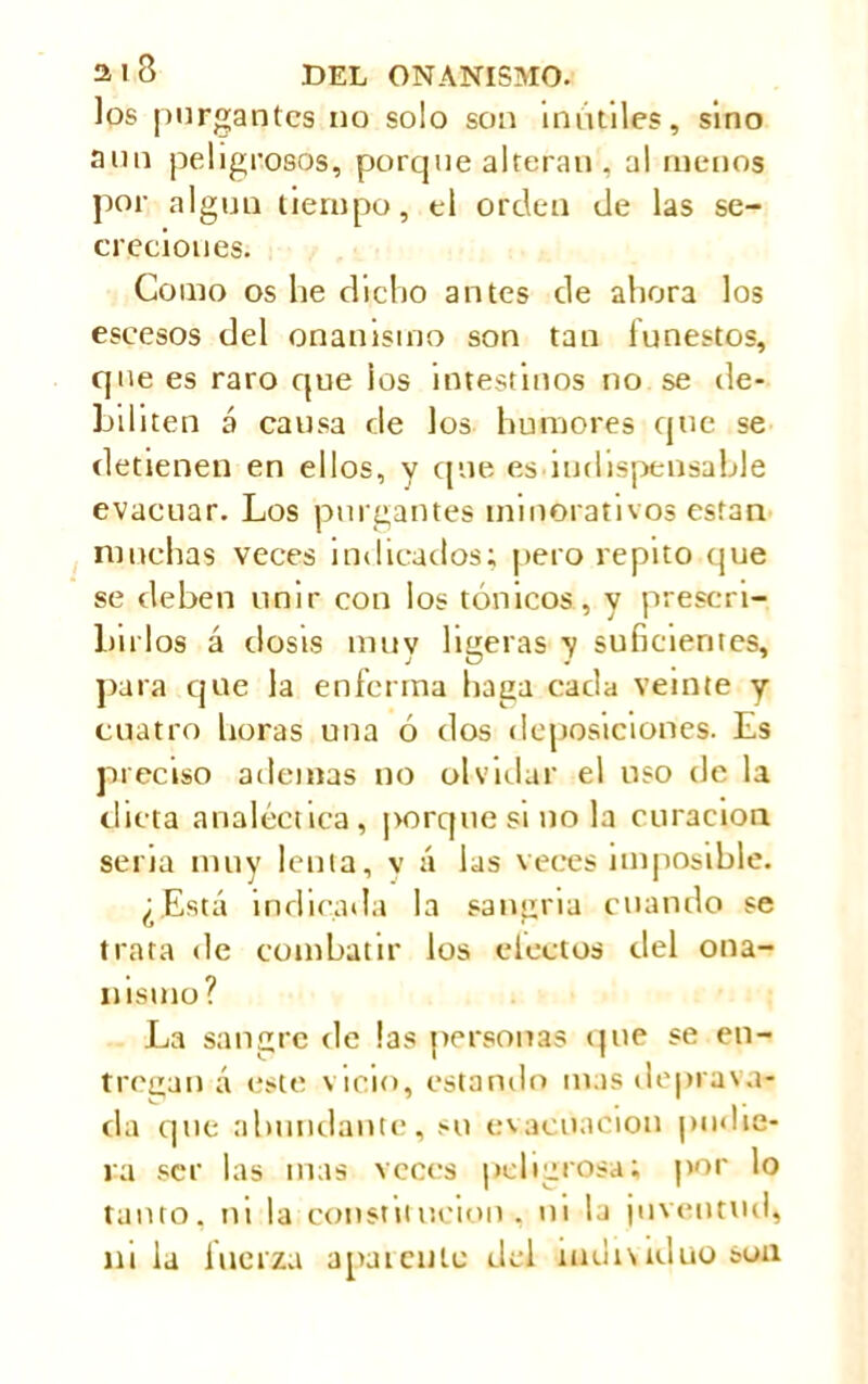 los purgantes no solo son inútiles, sino aun peligrosos, porque alteran , al rueños por algún tiempo, el orden de las se- creciones. Como os he dicho antes de ahora los escesos del onanismo son tan funestos, que es raro que los intestinos no se de- biliten á causa de los humores que se detienen en ellos, y que es indispensable evacuar. Los purgantes minorativos están muchas veces indicados; pero repito que se deben unir con los tónicos, y prescri- birlos á dosis muy ligeras y suficientes, para que la enferma haga cada veinte y cuatro horas una ó dos deposiciones. Es preciso ademas no olvidar el uso de la dicta analéctica, porque si no la curación seria muy lenta, v á las veces imposible. ¿Está indicada la sangría cuando se trata de combatir los electos del ona- nismo? La sangre de las personas que se en- tregan á este vicio, estando mas deprava- da que abundante, su evacuación pudie- ra ser las mas veces peligrosa; por lo tanto, ni la constitución, ni la juventud, ni la fuerza apareuiu del individuo sua