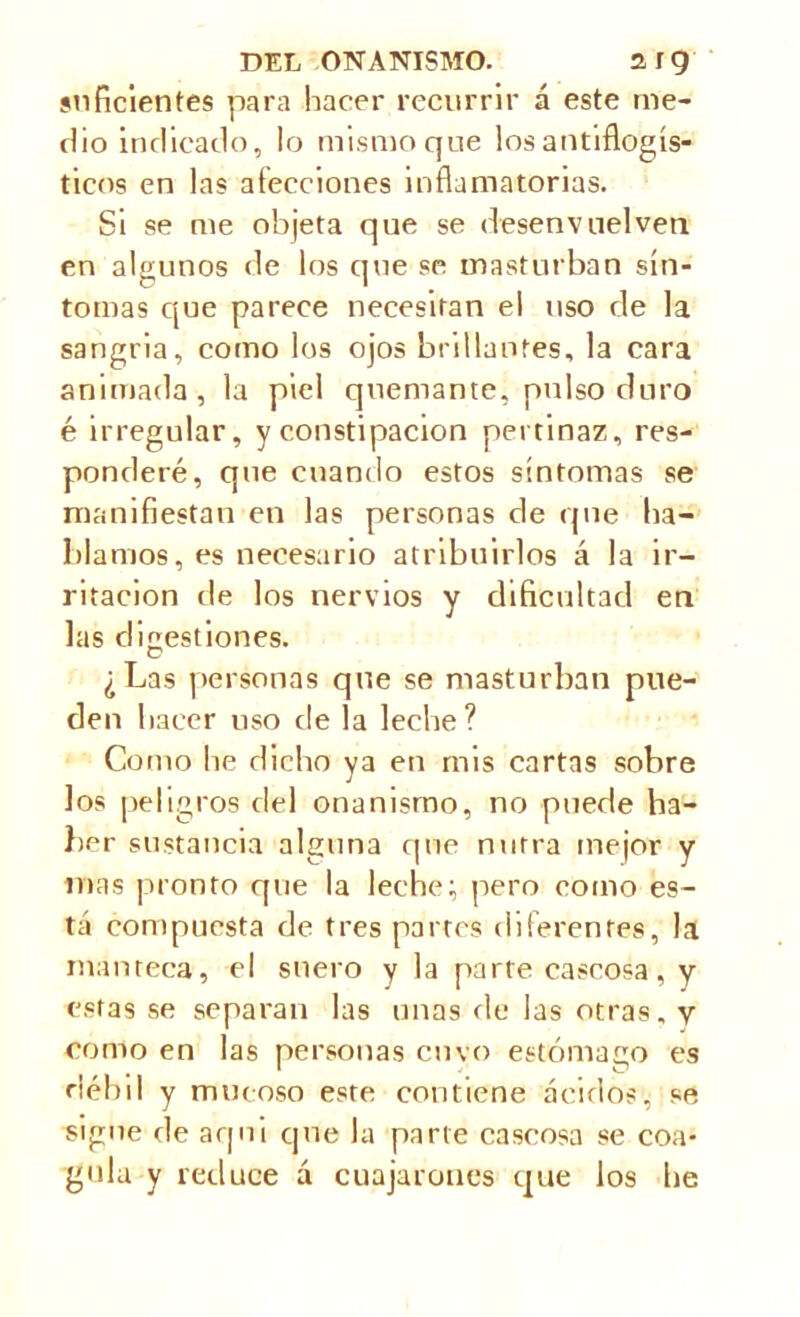 suficientes para hacer recurrir á este me- dio indicado, lo mismo que los antiflogís- ticos en las afecciones inflamatorias. Si se me objeta que se desenvuelven en algunos de los que se masturban sín- tomas que parece necesitan el uso de la sangría, como los ojos brillantes, la cara animada, la piel quemante, pulso duro é irregular, y constipación pertinaz, res- ponderé, que cuando estos síntomas se manifiestan en las personas de que ha- blamos, es necesario atribuirlos á la ir- ritación de los nervios y dificultad en las digestiones. ¿Las personas que se masturban pue- den hacer uso de la leche? Como he dicho ya en mis cartas sobre los peligros del onanismo, no puede ha- lier sustancia alguna que nutra mejor y mas pronto que la leche; pero como es- tá compuesta de tres partes diferentes, la manteca, el suero y la parte caseosa, y estas se separan las unas ríe las otras, y como en las personas envo estómago es débil y mucoso este contiene ácidos, se signe de aqui que la parte caseosa se coa- gula y reduce á cuajáronos que los he