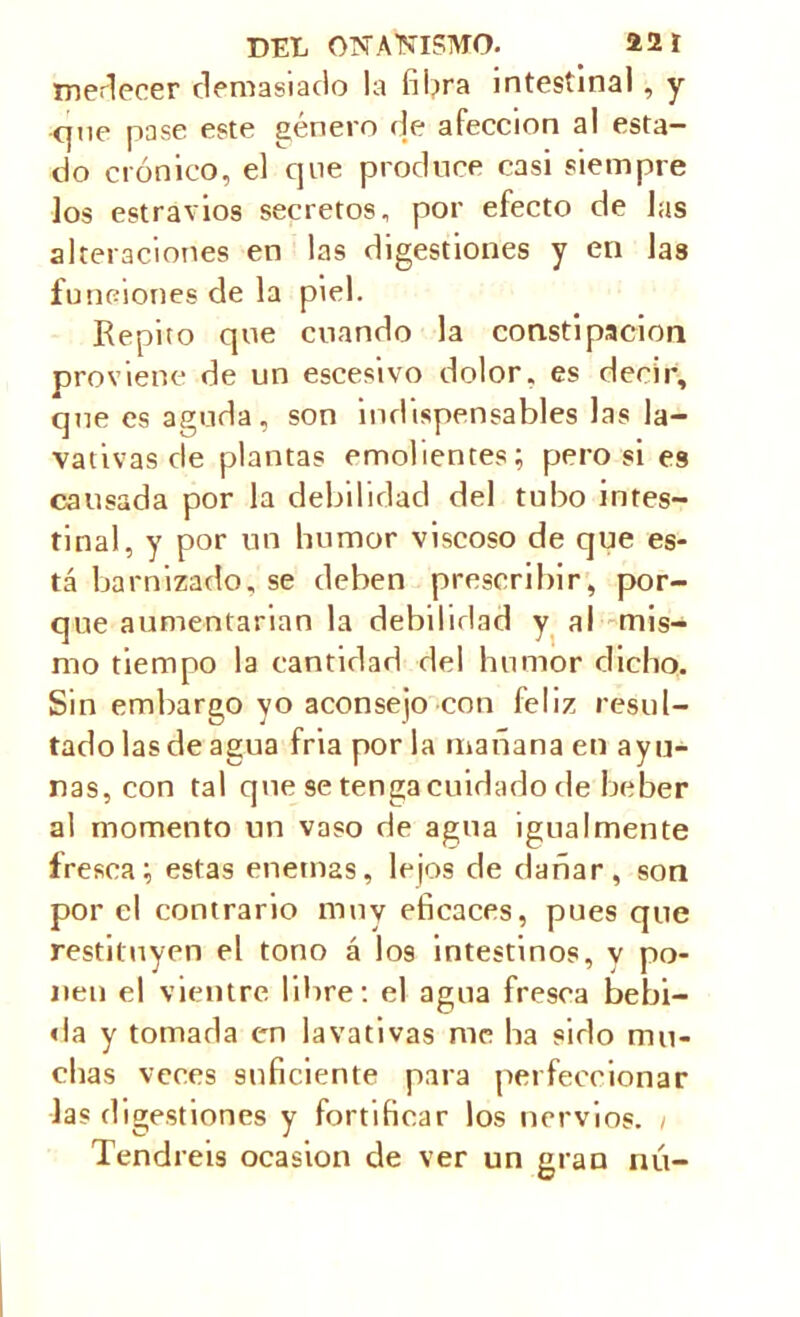 medecer demasiado la fibra intestinal, y que pase este género de afección al esta- do crónico, el que produce casi siempre los estravios secretos, por efecto de las alteraciones en las digestiones y en Jas funciones de la piel. Repito que cuando la constipación proviene de un escesivo dolor, es decir, que es aguda, son indispensables las la- vativas de plantas emolientes; pero si es causada por la debilidad del tubo intes- tinal, y por un humor viscoso de que es- tá barnizado, se deben prescribir, por- que aumentarían la debilidad y al mis- mo tiempo la cantidad del humor dicho. Sin embargo yo aconsejo con feliz resul- tado las de agua fria por la mañana en ayu- nas, con tal que se tenga cuidado de beber al momento un vaso de agua igualmente fresca; estas enemas, lejos de dañar, son por el contrario muy eficaces, pues que restituyen el tono á I09 intestinos, v po- nen el vientre libre: el agua fresca bebi- da y tomada en lavativas me ha sido mu- chas veces suficiente para perfeccionar las digestiones y fortificar los nervios. 1 Tendréis ocasión de ver un gran nú-