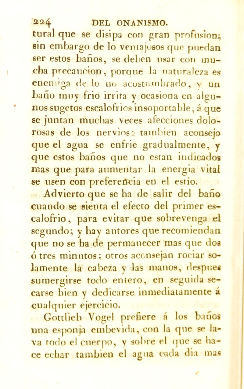 tural que se disipa eon gran profusion; ein embargo de lo ventajosos que puedan ser estos baños, se deben usar con mu- cha precaución, pornne la naturaleza es enennga de lo no acostumbrado, v un baño muy frió irrita y ocasiona en algu- nos sugetos escalofríos insoportable, á que se ¡untan muchas veces alecciones dolo- rosas de los nervios: también aconsejo que el agua se enfrie gradualmente, y que estos baños que no están indicados mas que para aumentar la energía vital se usen con preferencia en el estío. Advierto que se lia de salir del baño cuando se sienta el efecto del primer es- calofrío, para evitar que sobrevenga el segundo; y hay autores que recomiendan que no se ha de permanecer mas que dos ó tres minutos; otros aconsejan rociar so- lamente la cabeza y las manos, después sumergirse todo entero, en seguida se- carse bien y dedicarse inmediatamente á cualquier ejercicio. Gottlieb Vogel prefiere á los bancs una esponja etnbevida, con la que se la- va rodo el cuerpo, y sobre el que se ha- ce echar también el agua cada día mas