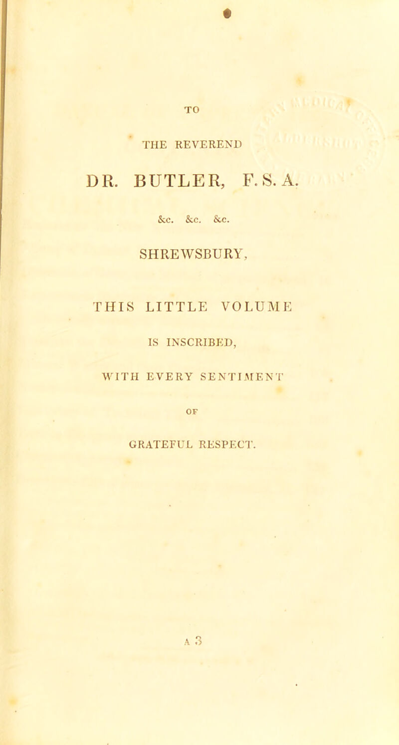 THE REVEREND DR. BUTLER, F. S. A. &c. &c. & c. SHREWSBURY, THIS LITTLE VOLUME IS INSCRIBED, WITH EVERY SENTIMENT or GRATEFUL RESPECT.