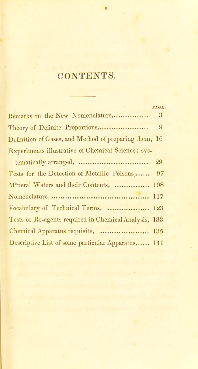 CONTENTS. PAGE. Remarks on the New Nomenclature, 3 Theory of Definite Proportions, 9 Definition of Gases, and Method of preparing them, 16 Experiments illustrative of Chemical Science: sys- tematically arranged, 29 Tests for the Detection of Metallic Poisons, 97 Mineral Waters and their Contents, 108 N omenclature, 117 Vocabulary of Technical Terms, 123 Tests or Re-agents required in Chemical Analysis, 133 Chemical Apparatus requisite, 135 Descriptive List of some particular Apparatus 141