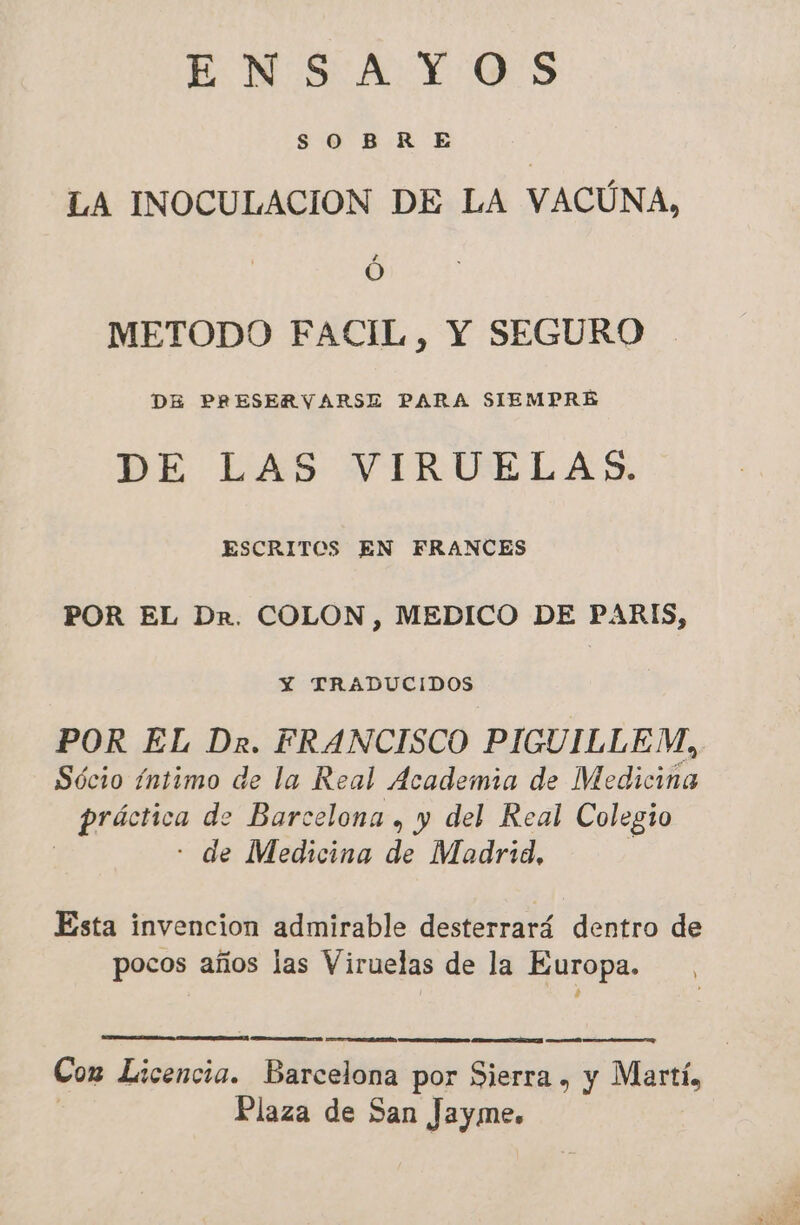 ENSAYOS SOBRE | LA INOCULACION DE LA VACÚNA, 6 METODO FACIL, Y SEGURO DE PRESERVARSE PARA SIEMPRE DE LAS VIRUELAS. ESCRITOS EN FRANCES POR EL Dr. COLON, MEDICO DE PARIS, Y TRADUCIDOS POR EL Dr. FRANCISCO PIGUILLEM, Sócio íntimo de la Real Academia de Medicina RAP de Barcelona , y del Real Colegio de Medicina de Madrid, Esta invencion admirable desterrará dentro de pocos años las Viruelas de la Europa. A Cox Licencia. Barcelona por Sierra, y Martí, Plaza de San Jayme.