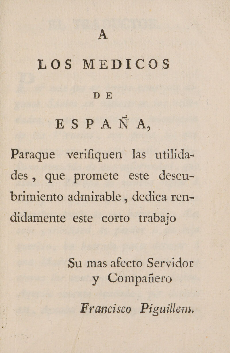 A LOS MEDICOS vy E ESPAÑA, Paraque verifiquen las utilida- des, que promete este descu- brimiento admirable , dedica ren- didamente este corto trabajo Su mas afecto Servidor y Compañero Francisco Piguillem.