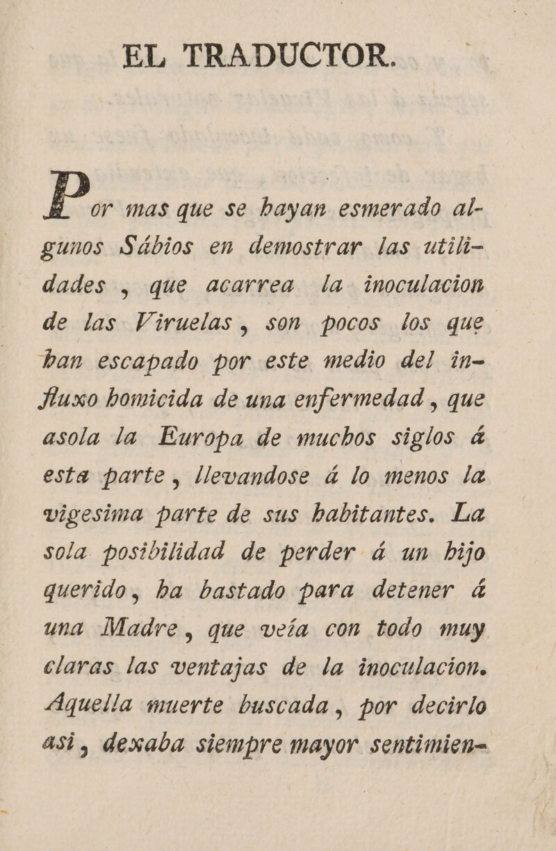 EL TRADUCTOR. Pp or mas que se hayan esmerado al- gunos Sábios en demostrar las utili- dades , que acarrea la inoculación de las Viruelas, son pocos los que ban escapado por este medio del in- Huxo homicida de una enfermedad , que asola la Europa de muchos siglos 4 esta parte, llevandose á lo menos la vigesima parte de sus habitantes. La sola posibilidad de perder á4 un bijo querido, ha bastado para detener &amp; una Madre , que veía con todo muy claras las ventajas de la inoculación. Aquella muerte buscada, por decirlo asi, dexaba siempre mayor sentimien=