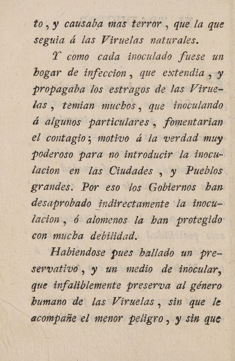 to, y causaba mas terror , que la que seguia à las Viruelas naturales. Y como cada inoculado fuese un hogar de infeccion, que extendia , -y propagaba los estragos de las Virue- las , temian muchos, que inoculando á algunos particulares , fomentarian el contagio; motivo à la verdad muy poderoso para no introducir la inocu- lacion en las Ciudades , y Pueblos grandes: Por eso los Gobiernos ban desaprobado indirectamente la inocu- dación , ó alomenos la ban prorasido: con mucha debilidad. Habiendose pues hallado un pre- servativo , y un medio de inocular, que infaliblemente preserva al género bumano de las Viruelas , sin que le acompañe el menor peligro, y sin que