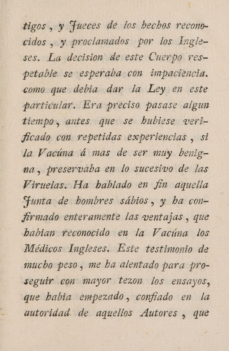 tigos , y Jueces de los becbos recono- cidos , y proclamados por los Ingle- ses. La decision de este Cuerpo res- petable se esperaba con impaciencia. como que debia dar la Ley en este particular. Era preciso pasase algun tiempo, antes que se hubiese veri- ficado con repetidas experiencias , si la Vacúna á mas de ser muy benig- na, preservaba en lo sucesivo de las Viruelas. Ha hablado en fin aquella Funta de hombres sábios, y ba con- firmado enteramente las ventajas , que habian reconocido en la Vacúna los Médicos Ingleses. Este testimonio de mucho peso, me ha alentado para pro- seguir con mayor tezon los ensayos, que habia empezado, confiado en la autoridad. de aquellos Autores , que