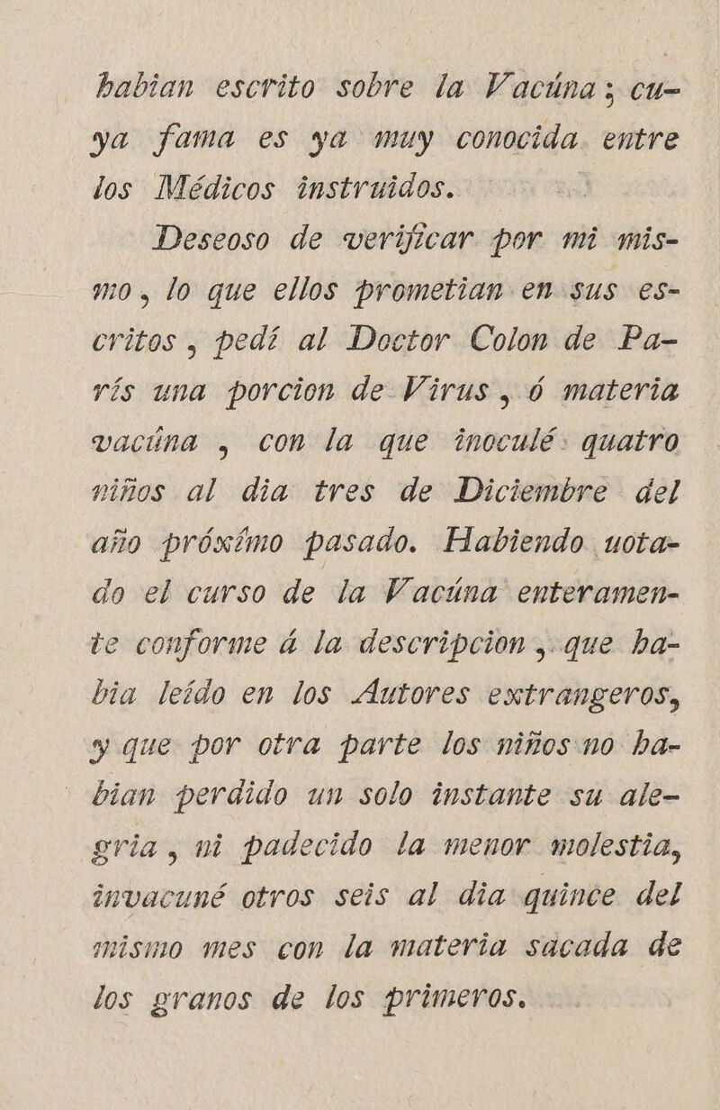 babian escrito sobre la Vacúna; cu- ya fama es ya muy conocida. entre los Médicos instruidos. Deseoso de verijicar por mi mis- mo, lo que ellos prometian en sus es- critos , pedí al Doctor Colon de Pa- rís una porcion de Virus, 6 materia vacúna , Con la que inoculé: quatro niños al dia tres de Diciembre del año próxímo pasado. Habiendo. uota- do el curso de la Vacúna enteramen- te conforme á la descripcion ; que ba- bia leído en los Autores extrangeros, y que por otra parte los niños no ha- bian perdido un solo instante su ale- gria , ni padecido la menor molestia, invacuné otros seis al dia quince del mismo mes con la materia sacada de los granos de los primeros.