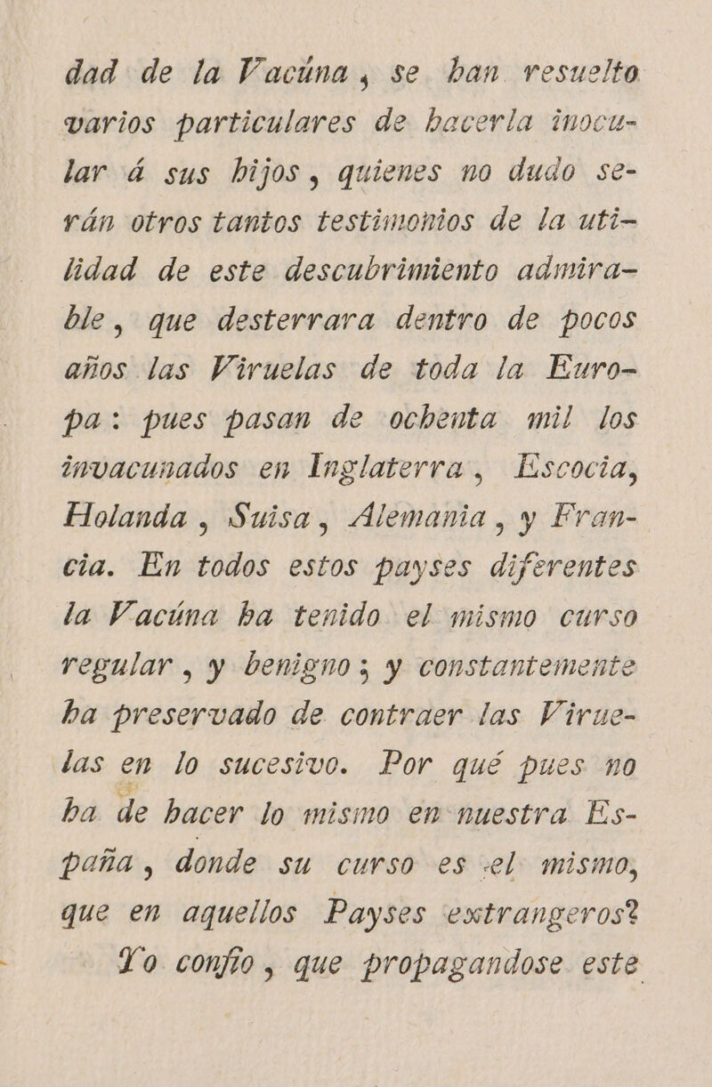 dad de la Vacuna, se ban resuelto varios particulares de hacerla inocu- lar á sus hijos , quienes no dudo se- rán otros tantos testimonios de la uti- lidad de este descubrimiento admira- ble, que desterrara dentro de pocos años las Viruelas de toda la Euro- pa: pues pasan de ochenta mil los invacunados en Inglaterra, Escocia, Holanda , Suisa, Alemania, y Fran- cia. En todos estos payses diferentes la Vacúna ba tenido el mismo curso regular , y benigno; y constantemente ha preservado de contraer las Virue- las en lo sucesivo. Por qué pues n0 ba de hacer lo mismo en nuestra Es- paña, donde su curso es «el. mismo, que en aquellos Payses extrangeros? Yo confío , que propagandose este