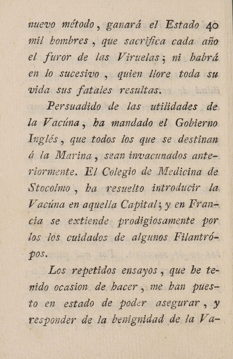 nuevo método, ganará el Estado 40 mil bombres , que sacrifica cada. año el furor de las Viruelas; ni habrá en lo sucesivo , quien lore toda su vida sus fatales resultas. Persuadido de las utilidades de la Vacúna, ha mandado el Gobierno Inglés, que todos los que se destinan á la Marina, sean invacunados ante- riormente. El Colegio de Medicina de Stocolmo , ba resuelto introducir la Vacúna en aquella Capital; y en Fran- cia se extiende prodigiosamente por los los cuidados de algunos Filantró- pos. Los repetidos ensayos , que he te- nido ocasion: de hacer , me ban pues- to en estado de poder asegurar, y responder de la benignidad de la Va-.