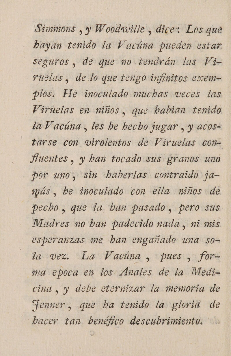 Simmons , y Woodaville , dice: Los que hayan tenido la Vacúna pueden estar seguros , de que no tendrán las Vi- ruelas , de lo que tengo infinitos exem- plos. He inoculado muchas veces las Viruelas en niños, que habian tenido. la Vacuna, les he hecho jugar , y acos- tarse con virolentos de Viruelas con- Huentes , y ban tocado sus granos uno por uno, sin haberlas contraido ja- más, be inoculado con ella niños de pecho, que la ban pasado, pero sus Madres no ban padecido nada, ni mis esperanzas me ban engañado una so- la vez. La Vacúna , pues , for- ma epoca en los Anales de la Medi- cina , y debe eternizar la memoria de “enner, que ha tenido la gloria de bacer tan benéfico descubrimiento.