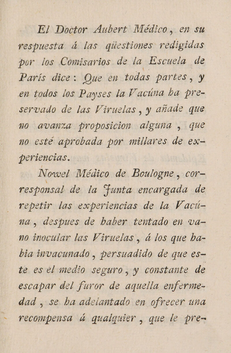 e El Doctor Aubert Médico, en su respuesta 4 las qúestiones redigidas por los Comisarios de la Escuela de París dice: Que en todas partes, y en todos los Payses la Vacúna ba pre- servado de las Viruelas , y añade que m0 avanza proposicion alguna y, que no esté aprobada por millares de ex- periencias. Nowel Médico de Boulogne , cor- responsal de la Funta encargada de repetir las experiencias de la Vact- na , despues de haber tentado en va- no inocular las Viruelas, à los que ba- bia invacunado , persuadido de que es- te es el medio seguro, y constante de escapar del furor de aquella enferme- dad , se ba adelantado en ofrecer una recompensa à qualquier , que le pre-