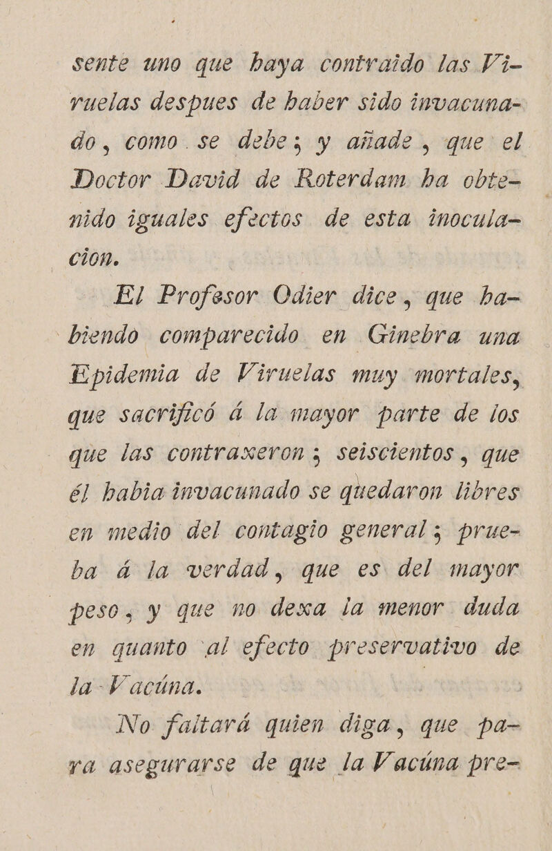 sente uno que baya contraido las Vi- ruelas despues de haber sido invacuna- do, como.se debe; y añade , que el Doctor David de Roterdam ha obte- nido iguales efectos de esta inocula- - cion. El Profesor Odier dice, que ba- biendo comparecido en Ginebra una Epidemia de Viruelas muy mortales, que sacrificó á la mayor parte de los que las contraxeron ; seiscientos , que él habia invacunado se quedaron libres en medio del contagio general ; prue- ba á la verdad, que es del mayor peso, y que no dexa la menor duda en quanto al efecto preservativo de la Y acúna. | No faltará quien diga, que pa- ra asegurarse de que la Vacúna pre-