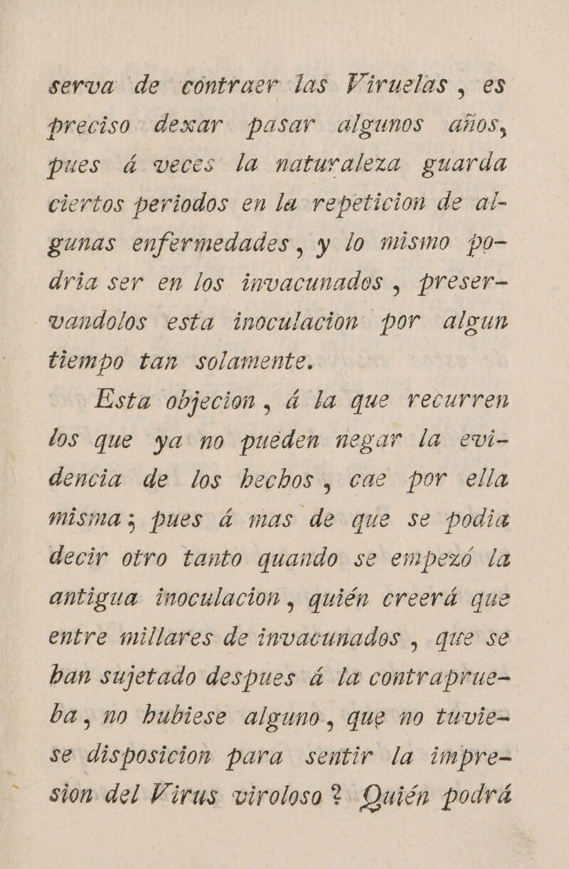 e. serva de contraer las Viruelas , es preciso dexar pasar algunos años, pues á veces la naturaleza guarda ciertos periodos en la repeticion de al- gunas enfermedades, y lo mismo po- dria ser en los invacunados , preser- vandolos esta inoculacion por algun tiempo tan solamente. Esta objeción , á la que recurren dos que ya no pueden negar la evi- dencia de los hechos, cae por ella misma; pues á mas de que se podia decir otro tanto quando se empezó la antigua inoculación , quién creerá que entre millares de invacunados , que se ban sujetado despues á la contraprue- ba, no hubiese alguno, que no tuvie- se disposicion para sentir la impre- sion del Virus viroloso ? Quién podrá