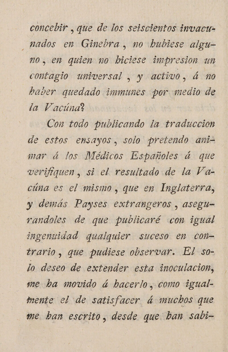 concebir , que de los seiscientos invacu- nados en Ginebra, no hubiese algu- #0, en quien no biciese impresion un contagio universal , y activo, 4 no haver quedado immunés por medio de la Vacúnal Con todo publicando la traduccion de estos ensayos, solo pretendo ani- mar á los Médicos Españoles á que verifiquen , si el. resultado de la Va- cúna es el mismo, que en Ingloterra, y demás Payses extrangeros , asegu- randoles de que publicaré con igual ingenuidad qualquier suceso en cot- _trario, que pudiese observar. El so- lo deseo de extender esta inoculación, me ba movido á hacerlo, como igual- mente el de satisfacer á muchos que me ban escrito, desde que. ban sabi-