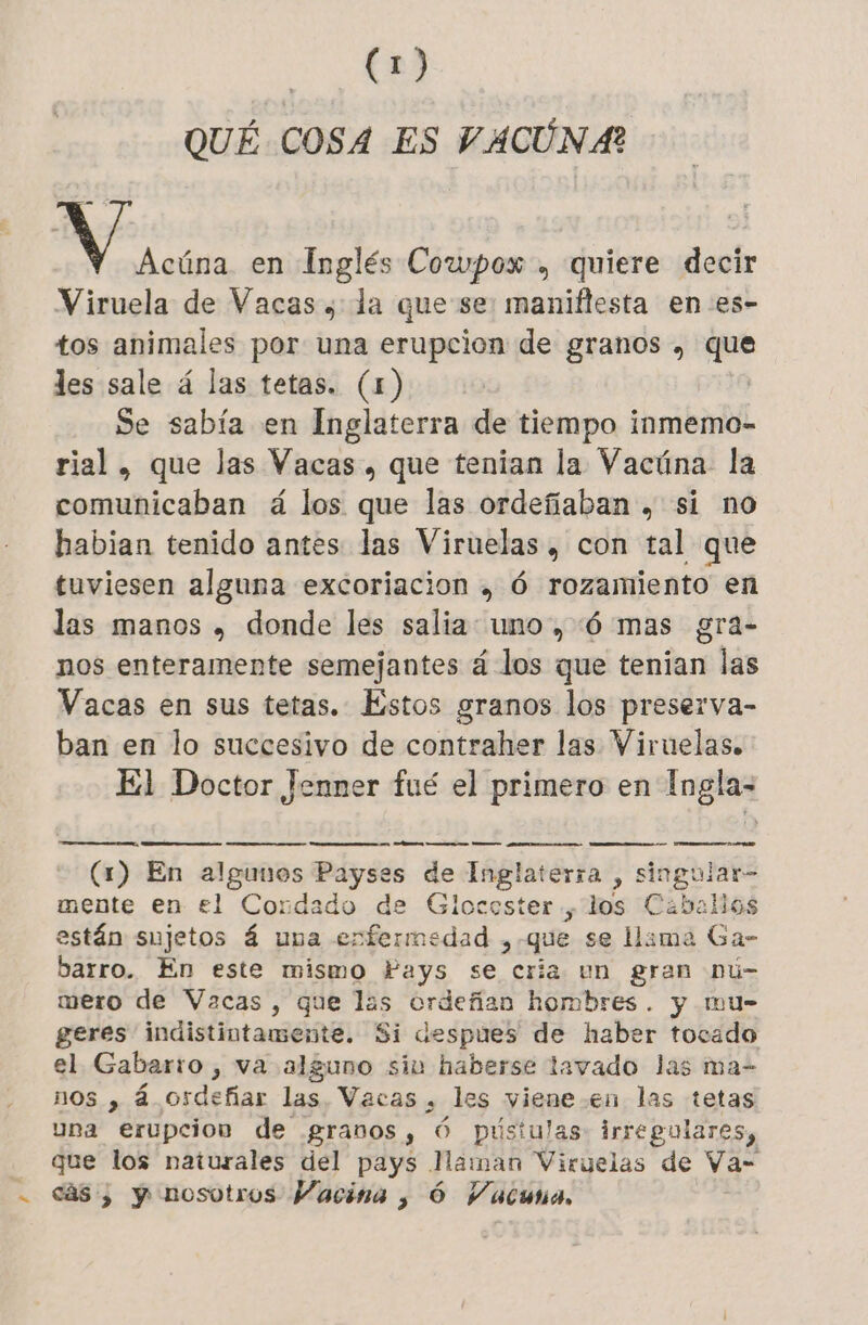 QUÉ COSA ES VACUNA? ie en Inglés Cowpox , quiere decir Viruela de Vacas ; la que se: maniflesta en es- tos animales por una erupcion de granos , pes les sale á las tetas. (1) Se sabía en Inglaterra de tiempo inmemo- rial , que las Vacas, que tenian la Vacúna la comunicaban á los que las ordefiaban , si no habian tenido antes las Viruelas , con tal que tuviesen alguna excoriacion , 6 rozamiento en las manos , donde les salia uno , 6 mas gra- nos enteramente semejantes á los que tenian las Vacas en sus tetas. Estos granos los preserva- ban en lo succesivo de contraher las Viruelas. El Doctor Jenner fué el primero en Ingla- (1) En algunos Payses de Inglaterra , singular- mente en el Condado de Glocoster , los Caballos están sujetos 4 una enfermedad , que se lima Ga- barro. En este mismo Pays se cria un gran Dú- mero de Vacas, que las ordeñan hombres. y mu- geres indistintamente. Si despues de haber tocado el Gabarïo , va alguno siu haberse lavado Jas ma- nos , á osdeñar las. Vacas , les viene-en las tetas una erupcion de grados y 6 pústulas irregulares, que los naturales del pays Naman Viruelas de Va- - cs; y nosotros Vacina , 6 Vacuna,