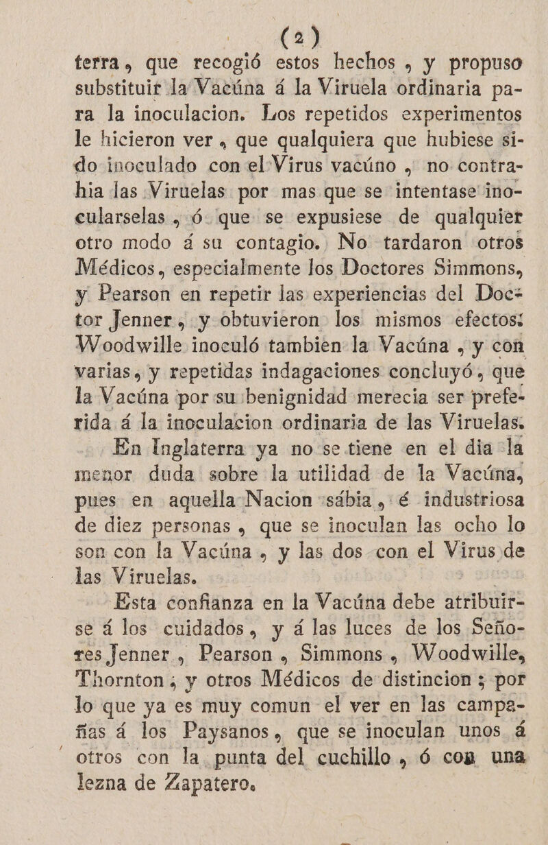 terra, que recogió estos hechos , y propuso substituir la Vacúna 4 la Viruela ordinaria pa- ra la inoculacion. Los repetidos experimentos le hicieron ver , que qualquiera que hubiese si- do inoculado con el Virus vacúno , no contra- hia las Viruelas por mas que se intentase ino- cularselas , 6 que se expusiese de qualquier otro modo á su contagio. No tardaron otros Médicos , especialmente los Doctores Simmons, y Pearson en repetir las experiencias del Doc: tor Jenner, y obtuvieron los mismos efectos: Woodwille inoculó tambien: la Vacúna , y con varias, y repetidas indagaciones concluyó, que la Vacúna por su :benignidad merecia ser prefe- rida á la inoculacion ordinaria de las Viruelas, En Inglaterra ya no se tiene en el dia la menor duda sobre la utilidad de la Vacúna, pues en aquella Nacion :sábia , é industriosa de diez personas , que se inoculan las ocho lo son con la Vacúna . y las dos con el Virus de las Viruelas. : Esta confianza en la Vacúna debe atribuir- se á los cuidados, y á las luces de los Seño- res Jenner , Pearson , Simmons, Woodwille, Thornton ; y otros Médicos de distincion ; por lo que ya es muy comun el ver en las campe- flas á los Paysanos, que se inoculan unos á otros con la. punta del cuchillo , 6 com una lezna de Zapatero.