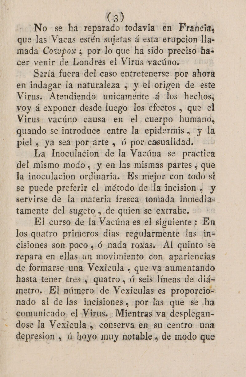 No se ha Pr todavia en Francia, que las Vacas estén sujetas á esta erupcion lla- mada Cowpox ; por lo que ha sido preciso ha= cer venir de Londres el Virus vacüno. Sería fuera del caso entretenerse por ahora en indagar la naturaleza , y el origen de este Virus. Atendiendo unicamente 4 los hechos, voy á exponer desde luego los efectos , que el Virus vacúno causa en el cuerpo humano, quando se introduce entre la epidermis , y la piel , ya sea por arte, 6 por casualidad. La Inoculacion de la Vacúna se practica del mismo modo, y en las mismas partes ; que la inoculacion ordinaria. Es mejor con todo si se puede preferir el método de la incision , y servirse de la materia fresca tomada inmedia- tamente del sugeto , de quien se extrabe. El curso de la Vacúna es el siguiente: En los quatro primeros dias regularmente las ïin- cisiones son poco , 6 nada roxas. Al quinto se repara en ellas un movimiento con apariencias de formarse una Vexicula , que va aumentando hasta tener trés, quatro, 6 seis líneas de did- metro. El número de Vexiculas es proporcio- nado al de las incisiones, por las que se ha comunicado. el Virus. Mientras va desplegan- dose la Vexícula , conserva en su centro una depresion , ú hoyo muy notable. de modo que