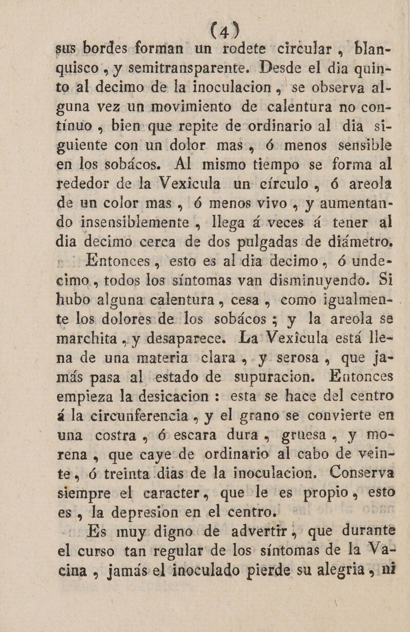 sus bordes forman un rodete circular , blan- quisco , y semitransparente. Desde el dia quin- to al decimo de la inoculacion , se observa al- guna vez un movimiento de calentura no con- tínuo ; bien que repite de ordinario al dia si- guiente con un dolor mas, 6 menos sensible en los sobácos. Al mismo tiempo se forma al rededor de la Vexicula un círculo, 6 areola de un color mas , 6 menos vivo . y aumentan- do insensiblemente , llega 4 veces á tener al dia decimo cerca de dos pulgadas de diámetro, Entonces , esto es al dia decimo , 6 unde- cimo , todos los síntomas van disminuyendo. Si hubo bat calentura , cesa , como igualmen- . te los dolores: de los solácby”; 5 y la areola se marchita , y desaparece. La Vexicula está lle- na de una materia clara ,. y serosa , que ja- más pasa al estado de supuracion. Entonces empieza la desicacion : esta se hace del centro á la circunferencia , y el grano se convierte en una costra , 6 escara dura, gruesa, y mo- rena , que caye de ordinario al cabo de vein- te, Ó treinta dias de la inoculacion. Conserva siempre el caracter, que le es propio», esto es, la depresion en el centro. Es muy digno de advertir, que durante el curso tan regular de los síntomas de la Va- cina , jamás el inoculado pierde su alegría , ni \