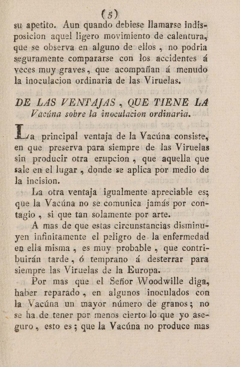 su apetito. Aun quando debiese llamarse indis- posicion aquel ligero movimiento de calentura, que se observa en alguno de- ellos , no podria seguramente compararse con los accidentes á yeces muy graves, que acompañan á menudo la inoculacion ordinaria de las Viruelas. DE LAS VENTAJAS , QUE TIENE LA Vacúna sobre la inoculación ordinaria. L. principal ventaja de la Vacúna consiste, en que preserva para siempre de las Viruelas sin producir otra erupcion , que aquella que sale en el lugar , donde se aplica por medio de la incision. | La otra ventaja igualmente apreciable es; que la Vacúna no se comunica jamás por con- tagio , si que tan solamente por arte. A mas de que estas circunstancias disminu- yen infinitamente el peligro de. la enfermedad en ella misma , es muy probable , que contri- buirán tarde, 6 temprano á desterrar para siempre las Viruelas de la Europa. Por mas que el Señor Woodwille diga, haber reparado , en algunos inoculados con la Vacúna un mayor número de granos; no se ha de tener por menos cierto: lo que yo àse- guro , esto es; que la Vacúna no produce mas