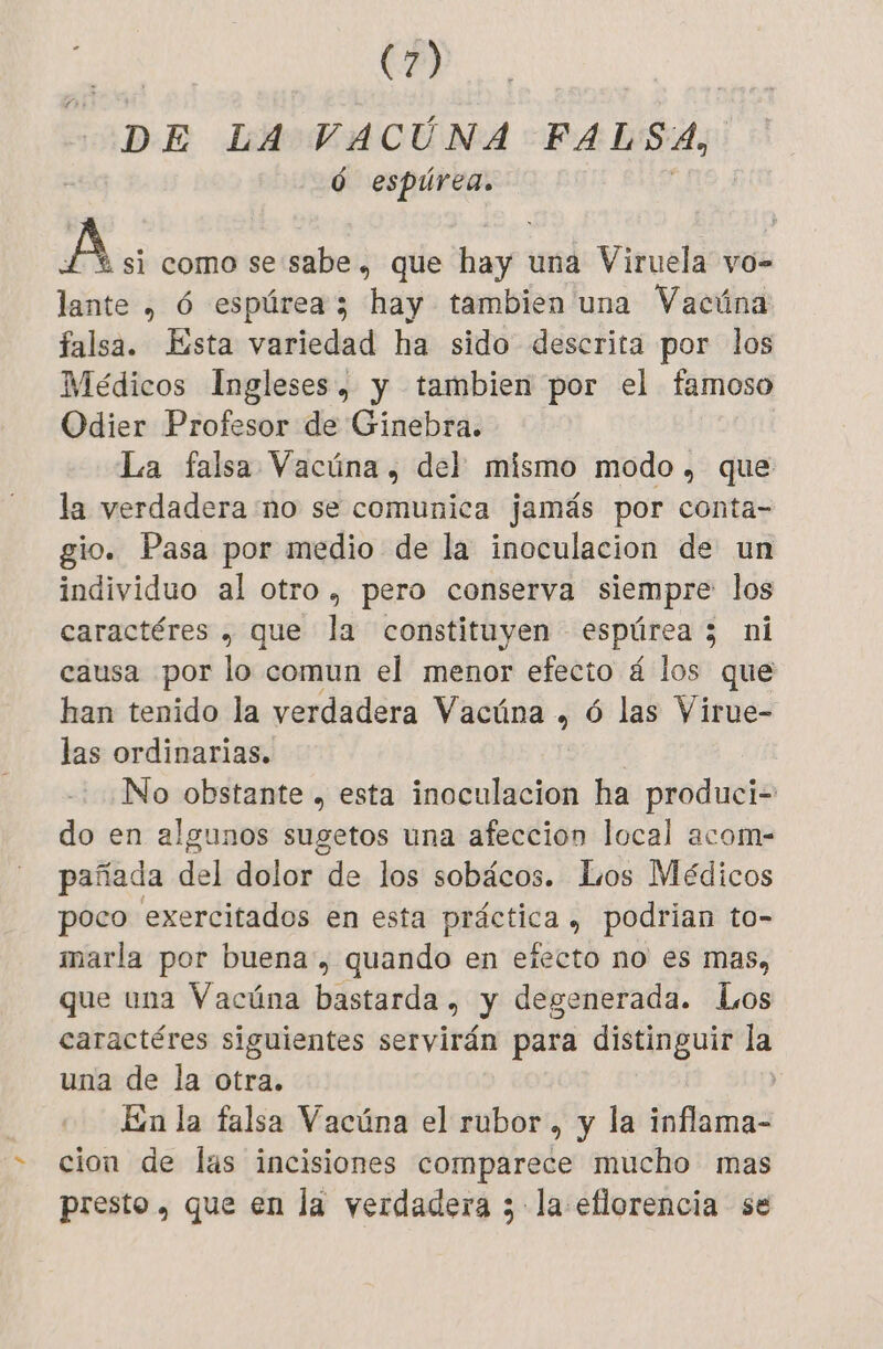 DE LA FACE FALSA, Ó espúrea. A si como se sabe , que hay una Viruela vo- lante , 6 espúrea 3 hay tambien una Vacúna falsa. Ésta variedad ha sido descrita por los Médicos Ingleses, y tambien por el famoso Odier Profesor de Ginebra. La falsa Vacüna, del mismo modo, que la verdadera no se comunica jamás por conta- gio. Pasa por medio de la inoculacion de un individuo al otro , pero conserva siempre los caractéres , que la constituyen espúrea 5 ni causa por lo comun el menor efecto á los que han tenido la verdadera Vacúna , ó las Virue- las ordinarias. No obstante , esta inoculacion ha produci- do en algunos sugetos una afeccion local acom- pañada del dolor de los sobácos. Los Médicos poco exercitados en esta práctica , podrian to- marla por buena, quando en efecto no es mas, que una Vacúna bastarda , y degenerada. Los caractéres siguientes servirán para distinguir la una de la otra. | En la falsa Vacúna el rubor, y la inflama- cion de las incisiones comparece mucho mas presto , que en la verdadera 3 la eflorencia se