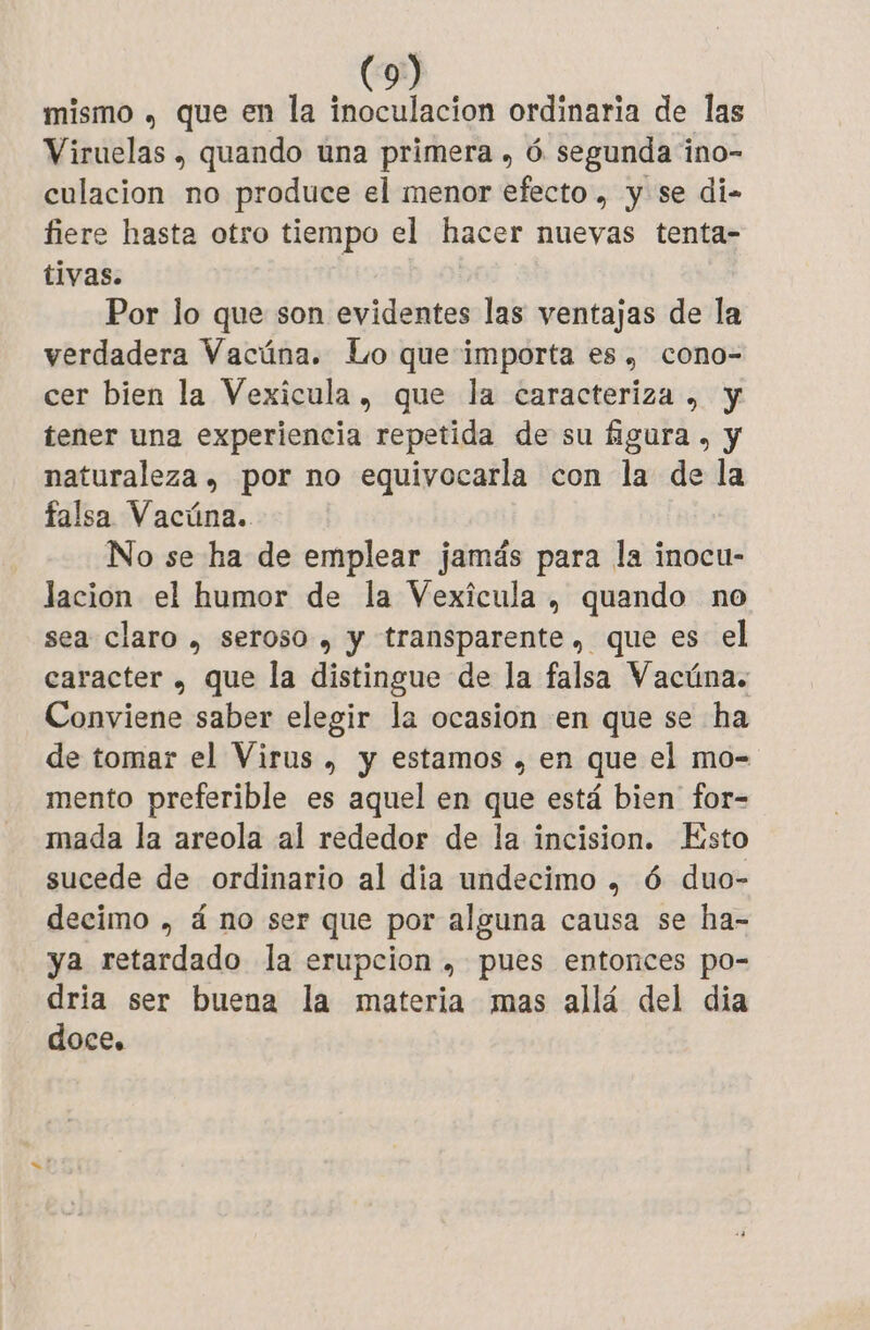 mismo , que en la inoculacion ordinaria de las Viruelas , quando una primera , 6 segunda ino- culacion no produce el menor efecto, y se di- fiere hasta otro tiempo el hacer nuevas tenta- tivas. Por lo que son evidentes las ventajas de la verdadera Vacúna. Lo que importa es, cono- cer bien la Vexicula , que la caracteriza , y tener una experiencia repetida de su figura , y naturaleza , por no equivocarla con la de la falsa Vacúna. No se ha de emplear jamás para la inocu- lacion el humor de la Vexícula , quando no sea claro , seroso , y transparente, que es el caracter , que la distingue de la falsa Vacüna. Conviene saber elegir la ocasion en que se ha de tomar el Virus , y estamos , en que el mo- mento preferible es aquel en que está bien for- mada la areola al rededor de la incision. Esto sucede de ordinario al dia undecimo , 6 duo- decimo , á no ser que por alguna causa se ha- ya retardado la erupcion , pues entonces po- dria ser buena la materia mas allá del dia doce.